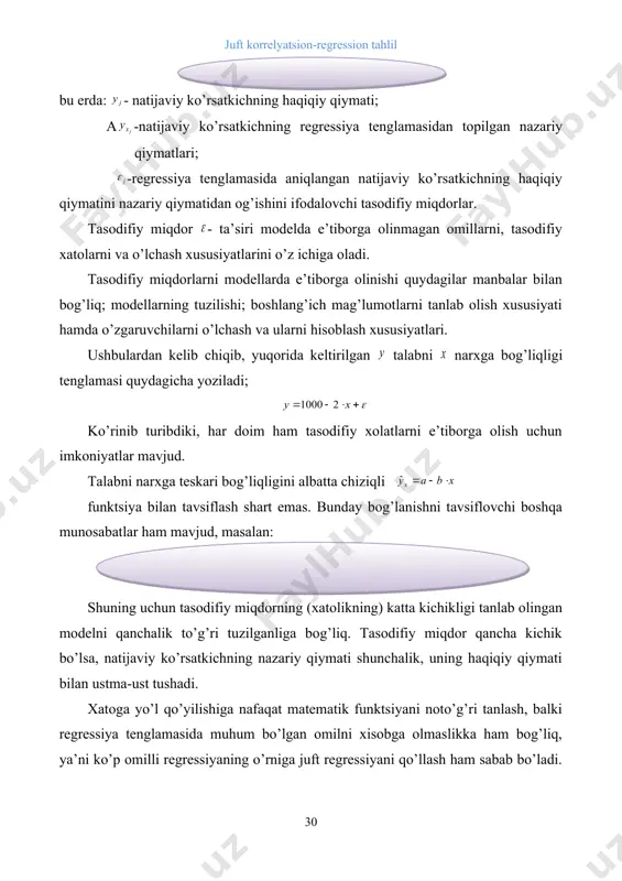 hni tavsiflovchi boshqa munosabatlar ham mavjud, masalan: shuning uchun tasodifiy miqdorning (xatolikning) katta kichikligi tanlab olingan modelni qanchalik to’g’ri tuzilganliga bog’liq. tasodifiy miqdor qancha kichik bo’lsa, natijaviy ko’rsatkichning nazariy qiymati shunchalik, uning haqiqiy qiymati bilan ustma-ust tushadi. xatoga yo’l qo’yilishiga nafaqat matematik funktsiyani noto’g’ri tanlash, balki regressiya tenglamasida muhum bo’lgan omilni xisobga olmaslikka ham bog’liq, ya’ni ko’p omilli regressiyaning o’rniga juft regressiyani qo’llash ham sabab bo’ladi. masalan ma’lum bir maxsulotga bo’lgan talab nafaqat uning narxiga, balki jonboshiga to’g’ri keladigan daromadga ham bog’liq bo’lishi mumkin. xatolikka yo’l qo’lilishida ma’lumotlarni tanlashdagi xatolik ham sabab bo’lishi mumkin. chunki tadqiqotchi ko’rsatkichlar orasidagi bog’lanish qonuniyatlarini aniqlashda tanlab olingan ma’lumotlar asosida ish ko’radi. tanlashdagi xatolik ko’pchilik holatlarda iqtisodiy jarayonlarni o’rganishda boshlang’ich statistik ma’lumotlar to’plamini bir jinisli bo’lmaganligi uchun ham yuzaga keladi. agar ma’lumotlar zamon va makonda bir jinisli bo’lmasa regressiya tenglamasi hech qanday ma’noga ega bo’lmaydi. bunday holatlarda natijani yaxshilash uchun o’rganilayotgan statistik ko’rsatkichlarning anamal(haqiqatga to’g’ri …