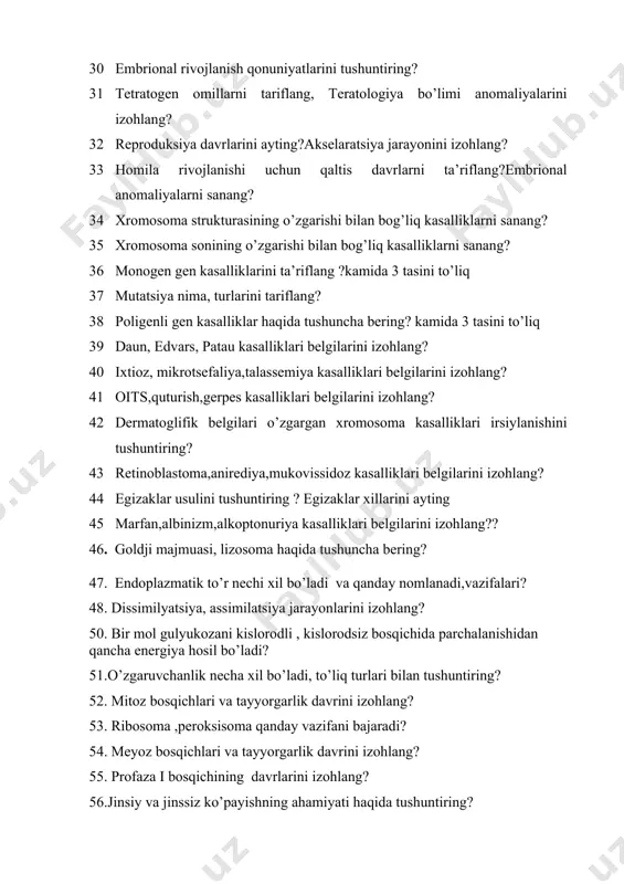 lanishi uchun qaltis davrlarni ta’riflang?embrional anomaliyalarni sanang? 34 xromosoma strukturasining o’zgarishi bilan bog’liq kasalliklarni sanang? 35 xromosoma sonining o’zgarishi bilan bog’liq kasalliklarni sanang? 36 monogen gen kasalliklarini ta’riflang ?kamida 3 tasini to’liq 37 mutatsiya nima, turlarini tariflang? 38 poligenli gen kasalliklar haqida tushuncha bering? kamida 3 tasini to’liq 39 daun, edvars, patau kasalliklari belgilarini izohlang? 40 ixtioz, mikrotsefaliya,talassemiya kasalliklari belgilarini izohlang? 41 oits,quturish,gerpes kasalliklari belgilarini izohlang? 42 dermatoglifik belgilari o’zgargan xromosoma kasalliklari irsiylanishini tushuntiring? 43 retinoblastoma,anirediya,mukovissidoz kasalliklari belgilarini izohlang? 44 egizaklar usulini tushuntiring ? egizaklar xillarini ayting 45 marfan,albinizm,alkoptonuriya kasalliklari belgilarini izohlang?? 46. goldji majmuasi, lizosoma haqida tushuncha bering? 47. endoplazmatik to’r nechi xil bo’ladi va qanday nomlanadi,vazifalari? 48. dissimilyatsiya, assimilatsiya jarayonlarini izohlang? 50. bir mol gulyukozani kislorodli , kislorodsiz bosqichida parchalanishidan qancha energiya hosil bo’ladi? 51.o’zgaruvchanlik necha xil bo’ladi, to’liq turlari bilan tushuntiring? 52. mitoz bosqichlari va tayyorgarlik davrini izohlang? 53. ribosoma ,peroksisoma qanday vazifani bajaradi? 54. meyoz bosqichlari …