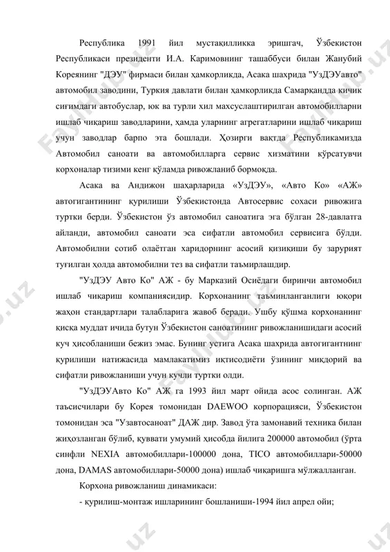 дэуавто ко" аж га 1993 йил март ойида асос солинган. аж таъсисчилари бу корея томонидан daewoo корпорацияси, ўзбекистон томонидан эса "узавтосаноат" даж дир. завод ўта замонавий техника билан жиҳозланган бўлиб, қуввати умумий ҳисобда йилига 200000 автомобил (ўрта синфли nexia автомобиллари-100000 дона, tico автомобиллари-50000 дона, damas автомобиллари-50000 дона) ишлаб чиқаришга мўлжалланган. корхона ривожланиш динамикаси: - қурилиш-монтаж ишларининг бошланиши-1994 йил апрел ойи; - биринчи автомобил ишлаб чиқарилган сана-1996 йил 25 март; - биринчи ишлаб чиқарилган автомобил русуми-damas; - заводнинг расмий очилиши-1996 йил 19 июл; ишлаб чиқарилган (экспорт қилинган) автомобиллар сони: - 1996 йилда - 26 000 (900 га яқин) дона; - 1997 йилда - 64 900 (14 600) дона; - 2000 йилда - 30 700 (11 450) дона; - 2004 йилда - 70 0070 (36 000) дона. - 2005 йилда - 100 000 дан ошиқ (55 000 га яқин) дона; ички савдо департаменти ўзбекистон республикаси худудида автомобилларни сотиш ишлари билан шуғулланмоқда, булар …