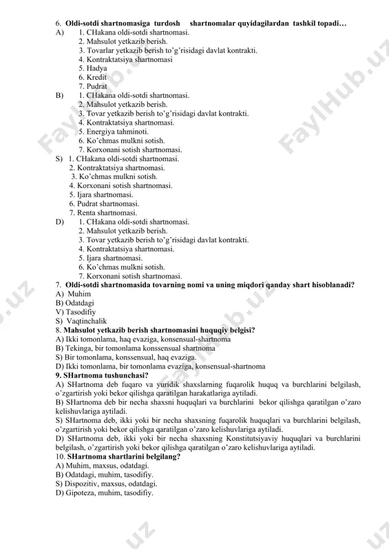 il topadi… a) 1. chakana oldi-sotdi shartnomasi. 2. mahsulot yetkazib berish. 3. tovarlar yetkazib berish to’g’risidagi davlat kontrakti. 4. kontraktatsiya shartnomasi 5. hadya 6. kredit 7. pudrat b) 1. chakana oldi-sotdi shartnomasi. 2. mahsulot yetkazib berish. 3. tovar yetkazib berish to’g’risidagi davlat kontrakti. 4. kontraktatsiya shartnomasi. 5. energiya tahminoti. 6. ko’chmas mulkni sotish. 7. korxonani sotish shartnomasi. s) 1. chakana oldi-sotdi shartnomasi. 2. kontraktatsiya shartnomasi. 3. ko’chmas mulkni sotish. 4. korxonani sotish shartnomasi. 5. ijara shartnomasi. 6. pudrat shartnomasi. 7. renta shartnomasi. d) 1. chakana oldi-sotdi shartnomasi. 2. mahsulot yetkazib berish. 3. tovar yetkazib berish to’g’risidagi davlat kontrakti. 4. kontraktatsiya shartnomasi. 5. ijara shartnomasi. 6. ko’chmas mulkni sotish. 7. korxonani sotish shartnomasi. 7. oldi-sotdi shartnomasida tovarning nomi va uning miqdori qanday shart hisoblanadi? a) muhim b) odatdagi v) tasodifiy s) vaqtinchalik 8. mahsulot yetkazib berish shartnomasini huquqiy belgisi? a) ikki tomonlama, haq evaziga, konsensual-shartnoma b) tekinga, bir tomonlama konssensual shartnoma …