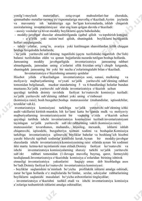 shqari. o‘zbekiton respublikasi adliya vazirligida 1999 yil 28 avgustda 486-son bilan ro‘yxatga olingan 4-sonli "tovar-moddiy zaxiralari" bhmsga muvofiq, tovar-moddiy zaxiralarining inventarizatsiyasi, kamida bir yilda bir marta o‘tkaziladi. o‘zbekiston respublikasi adliya vazirligida 1998 yil 23 sentyabrda 491-son bilan ro‘yxatga olingan 5-sonli "asosiy mablag’lar" bhmsga muvofiq, asosiy vositalarning inventarizatsiyasi kamida ikki yilda bir marta, kutubxona fondlarida esa-besh yilda bir marta o‘tkaziladi. pul mablag’lari, pul hujjatlari, qimmatbaho narsalar va qatiy hisobot blankalarining inventarizatsiyasi bir oyda bir marta, yonilg’i-moylash materiallari, oziq-ovqat mahsulotlari-har chorakda, qimmatbaho metallar-tarmoq yo‘riqnomalariga muvofiq o‘tkaziladi.ayrim joylarda va mavsumiy ish xarakteriga ega bo‘lgan korxonalarda, ishlab chiqarish zaxiralarining inventarizatsiyasi ular eng kam qolgan davrda o‘tkaziladi: - asosiy vositalar va tovar-moddiy boyliklarni qayta baholashda; - moddiy-javobgar shaxslar almashtirilganda (qabul qilish va topshirish kuniga); - o‘g’irlik yoki suiiste’mol qilish, shuningdek boyliklarni buzilganlik hollari aniqlanganda; - tabiiy ofatlar, yong’in, avariya yoki kutilmagan sharoitlardan kelib chiqqan boshqa favqulodda holatlarda; - xo‘jalik yurituvchi sub’ektning tugatilishi (qayta tuzilishida) tugatilish …