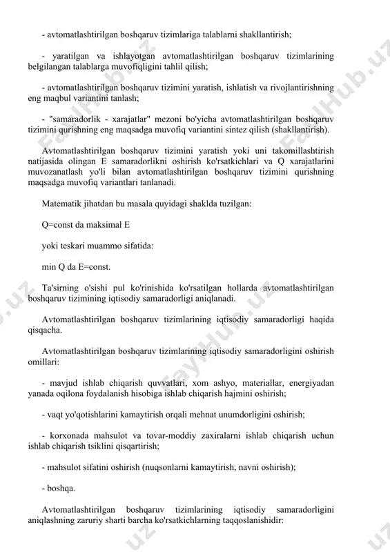 ng maqbul variantini tanlash; - "samaradorlik - xarajatlar" mezoni bo'yicha avtomatlashtirilgan boshqaruv tizimini qurishning eng maqsadga muvofiq variantini sintez qilish (shakllantirish). avtomatlashtirilgan boshqaruv tizimini yaratish yoki uni takomillashtirish natijasida olingan e samaradorlikni oshirish ko'rsatkichlari va q xarajatlarini muvozanatlash yo'li bilan avtomatlashtirilgan boshqaruv tizimini qurishning maqsadga muvofiq variantlari tanlanadi. matematik jihatdan bu masala quyidagi shaklda tuzilgan: q=const da maksimal e yoki teskari muammo sifatida: min q da e=const. ta'sirning o'sishi pul ko'rinishida ko'rsatilgan hollarda avtomatlashtirilgan boshqaruv tizimining iqtisodiy samaradorligi aniqlanadi. avtomatlashtirilgan boshqaruv tizimlarining iqtisodiy samaradorligi haqida qisqacha. avtomatlashtirilgan boshqaruv tizimlarining iqtisodiy samaradorligini oshirish omillari: - mavjud ishlab chiqarish quvvatlari, xom ashyo, materiallar, energiyadan yanada oqilona foydalanish hisobiga ishlab chiqarish hajmini oshirish; - vaqt yo'qotishlarini kamaytirish orqali mehnat unumdorligini oshirish; - korxonada mahsulot va tovar-moddiy zaxiralarni ishlab chiqarish uchun ishlab chiqarish tsiklini qisqartirish; - mahsulot sifatini oshirish (nuqsonlarni kamaytirish, navni oshirish); - boshqa. avtomatlashtirilgan boshqaruv tizimlarining iqtisodiy samaradorligini aniqlashning zaruriy sharti barcha …