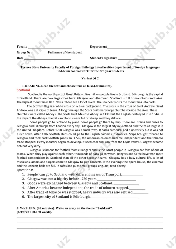 nutes). make up a short story on the theme “hydrogen” end-term control work results reading (maximum score - 7) writing (maximum score - 8) listening (maximum score - 7) speaking (maximum score - 8) overall band score (maximum score - 30) cefr level exam teacher: 1. ____________________________________________ ________________________ (full name) (signature) head of the department: g.kudratov faculty ___________________________ department______________________________ group № ______ __ full name of the student _________________________________________ date _____________________________ student’s signature _______________________ termez state university faculty of foreign philology interfaculties department of foreign languages end-term control work for the 3rd year students variant № 2 1. reading.read the text and choose true or false.(20 minutes). scotland scotland is the north part of great britain. five million people live in scotland. edinburgh is the capital of scotland. there are two large cities here: glasgow and aberdeen. scotland is full of mountains and lakes. the highest mountain is ben nevis. …