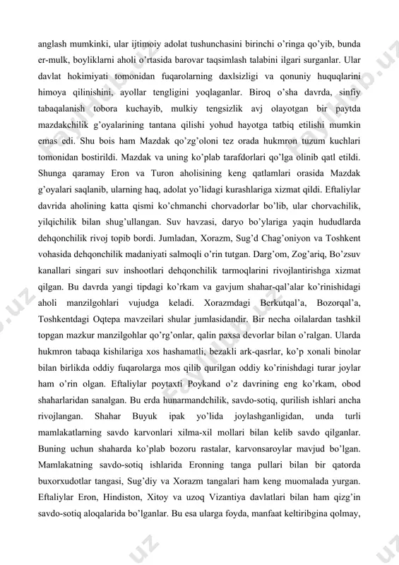ning kuchayishi 􀂾 ularga qaram – ijarador – kadivarlar tabaqasining ortib borishi ijtimoiy-iqtisodiy hayotdagi o’zgarishlar 􀂾 o’ziga tegishli erlarda erkin xo’jalikni yurituvchi kashovarzlar tabaqasining mavjudligi yirik mulkdorlar, zodagonlar zulmi va asoratining ortishi, aholi quyi tabaqalari huquqining poymol etilishi, ularning ayovsiz ekspluatatsiya qilinishi pirovardida ijtimoiy adolat va haqqoniyat yo’lidagi xalq harakatlari, g’alayonlarining yuzaga kelishiga sabab bo’ldi. vi asr birinchi choragida eronda boshlanib, o’rta osiyo hududida ham keng aks-sado bergan mazdak1 qo’zg’oloni buning yaqqol ifodasidir. mazdakchilar «z» harfi bilan boshlanadigan 4 narsaning aholi o’rtasida teng baham ko’rilishini yoqlab chiqqandilar: zamin (er), zar (oltin, boylik), zo’rlik (kuch-hokimiyat) va zan (xotin). mazdakchilar ilgari surgan bu xil g’oyalardan shuni anglash mumkinki, ular ijtimoiy adolat tushunchasini birinchi o’ringa qo’yib, bunda er-mulk, boyliklarni aholi o’rtasida barovar taqsimlash talabini ilgari surganlar. ular davlat hokimiyati tomonidan fuqarolarning daxlsizligi va qonuniy huquqlarini himoya qilinishini, ayollar tengligini yoqlaganlar. biroq o’sha davrda, sinfiy tabaqalanish tobora kuchayib, mulkiy tengsizlik avj olayotgan bir paytda …