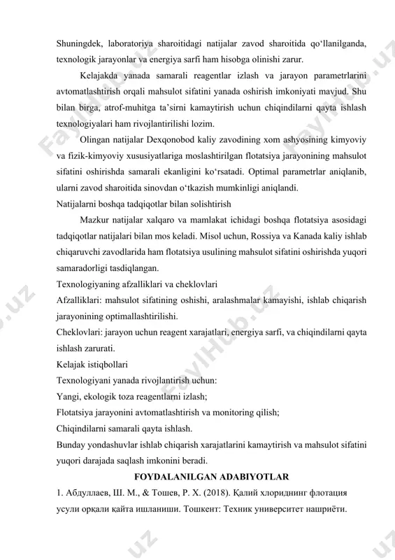 aro va mamlakat ichidagi boshqa flotatsiya asosidagi tadqiqotlar natijalari bilan mos keladi. misol uchun, rossiya va kanada kaliy ishlab chiqaruvchi zavodlarida ham flotatsiya usulining mahsulot sifatini oshirishda yuqori samaradorligi tasdiqlangan. texnologiyaning afzalliklari va cheklovlari afzalliklari: mahsulot sifatining oshishi, aralashmalar kamayishi, ishlab chiqarish jarayonining optimallashtirilishi. cheklovlari: jarayon uchun reagent xarajatlari, energiya sarfi, va chiqindilarni qayta ishlash zarurati. kelajak istiqbollari texnologiyani yanada rivojlantirish uchun: yangi, ekologik toza reagentlarni izlash; flotatsiya jarayonini avtomatlashtirish va monitoring qilish; chiqindilarni samarali qayta ishlash. bunday yondashuvlar ishlab chiqarish xarajatlarini kamaytirish va mahsulot sifatini yuqori darajada saqlash imkonini beradi. foydalanilgan adabiyotlar 1. абдуллаев, ш. м., & тошев, р. х. (2018). қалий хлориднинг флотация усули орқали қайта ишланиши. тошкент: техник университет нашриёти. 2. мирзаев, а. и. (2020). қалий минералларини қайта ишлаш технологиялари. самарқанд: илмий-педагогик марказ. 3. козлов, в. п., & иванов, а. н. (2016). flotation technology for potash minerals. journal of mining science, 52(3), 423–432. https://doi.org/10.1134/ 4. wang, y., …
