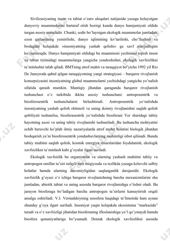 a barqaror rivojlanishga o’tishni oladi. bu jarayon biosferaga bo’ladigan barcha antropogen ta’sirlarni kamaytirish orqali amalga oshiriladi. v.i. vernadskiyning noosfera haqidagi ta’limotida ham aynan shunday g’oya ilgari suriladi. insoniyat yaqin kelajakda ekosistema “markazida” turadi va o’z xavfsizligi jihatidan biosferaning ifloslanishiga yo’l qo’ymaydi hamda biosfera qonuniyatlariga bo’ysunadi. demak ekologik xavfsizlikni asosida ekogumanistik g’oya yotadi. shundan kelib chiqqan holda ekologik xavfsizlikni ta’minlash barqaror rivojlanishning asosiy omilidir. ayrim hollarda quyidagicha savol tug’iladi: ekologik xavfsizlikning tabiatni muhofaza qilishdan farqi nimada? barqaror rivojlanishni ta’minlashda bu ikkala tushunchaning qaysi biri muhimroq? t.tillyayev (2005) «oxir oqibatda insoniyatning tabiatga bo’lgan munosabati «tabiatni muhofaza qilish» tushunchasini ekologik xavfsizlik tushunchasi bilan almashinishiga sabab bo’ldi» deb yozgan edi. bu ikkita tushuncha mohiyatan biosferadagi muvozanatni tartibga solish uchun xizmat qilsada, bizning fikrimizcha bu ikkita tushuncha bir-biridan farq qiladi. tabiatni muhofaza qilishda go’yoki inson tabiat ustidan hukumron bo’lib, tabiatdagi muammolarni bartaraf qilishga qodir, o’zi esa tabiatning unsuri emas. bu o’rinda birinchi darajali bo’lib tabiatni …