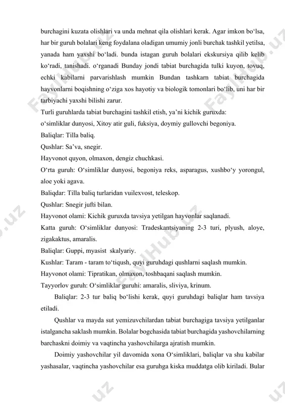 in. bolalar bogchasida tabiat burchagida yashovchilarning barchaskni doimiy va vaqtincha yashovchilarga ajratish mumkin. doimiy yashovchilar yil davomida xona o‘simliklari, baliqlar va shu kabilar yashasalar, vaqtincha yashovchilar esa guruhga kiska muddatga olib kiriladi. bular maxalliy o‘lka o‘simlik va hayvonlari bo‘lib, ularning hayot faoliyatlari u yoki bu mavsumda alohida qiziqarli va yorqin bo‘ladi. bahorda dayetlabki gullar, kuzda qiyos gullaydigan gulxonadagi dekorativ o‘simliklar, xashoratlar va shu kabilar. demak, xonaga tabiat burchagiga obyekt tanlashda yuqoridagi talablarga rioya qilgan holda, o‘lkani tabiiy sharoitini hisobga olish zarur. har bir guruh uchun obyekt tanlashda guruh bolalarining yosh xususiyatlarini, bilim darajasini, bogchaning tabiiy sharoitini hisobga olish lozim, hamda o‘simlik va hayvonlarni tanlashda eng avvalo bolalarning predmetlarni idrok yetish xususiyatlarini e’tiborga olish muhimdir. shuningdek ta’limiy masalalar nazarda tutiladi. 2-kichik guruxdan bolalar o‘simliklarni parvarish qilishga jalb kilinadi. hayvonlarni bolalar kuzatar yekanlar, ular hayvonlarning chiqaradigan tovushlari, xatti-harakatlari, gavda qismlarini bilib oladilar. o‘rta guruxda bolalar predmetlarning xususiyatlari va sifatlarining xilma - xilligi, …
