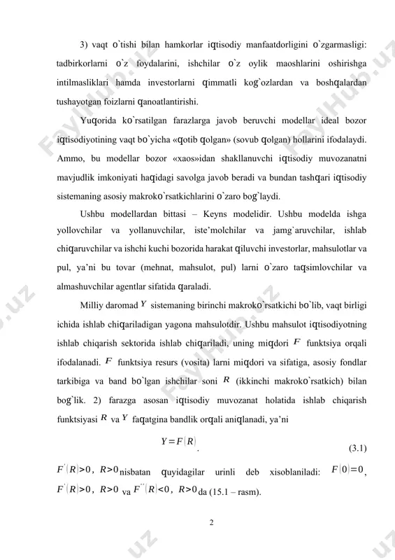 rni qimmatli kog`ozlardan va boshqalardan tushayotgan foizlarni qanoatlantirishi. yuqorida ko`rsatilgan farazlarga javob beruvchi modellar ideal bozor iqtisodiyotining vaqt bo`yicha «qotib qolgan» (sovub qolgan) hollarini ifodalaydi. ammo, bu modellar bozor «xaos»idan shakllanuvchi iqtisodiy muvozanatni mavjudlik imkoniyati haqidagi savolga javob beradi va bundan tashqari iqtisodiy sistemaning asosiy makroko`rsatkichlarini o`zaro bog`laydi. ushbu modellardan bittasi – keyns modelidir. ushbu modelda ishga yollovchilar va yollanuvchilar, iste’molchilar va jamg`aruvchilar, ishlab chiqaruvchilar va ishchi kuchi bozorida harakat qiluvchi investorlar, mahsulotlar va pul, ya’ni bu tovar (mehnat, mahsulot, pul) larni o`zaro taqsimlovchilar va almashuvchilar agentlar sifatida qaraladi. milliy daromad sistemaning birinchi makroko`rsatkichi bo`lib, vaqt birligi ichida ishlab chiqariladigan yagona mahsulotdir. ushbu mahsulot iqtisodiyotning ishlab chiqarish sektorida ishlab chiqariladi, uning miqdori funktsiya orqali ifodalanadi. funktsiya resurs (vosita) larni miqdori va sifatiga, asosiy fondlar tarkibiga va band bo`lgan ishchilar soni (ikkinchi makroko`rsatkich) bilan bog`lik. 2) farazga asosan iqtisodiy muvozanat holatida ishlab chiqarish funktsiyasi va faqatgina bandlik orqali aniqlanadi, ya’ni . …