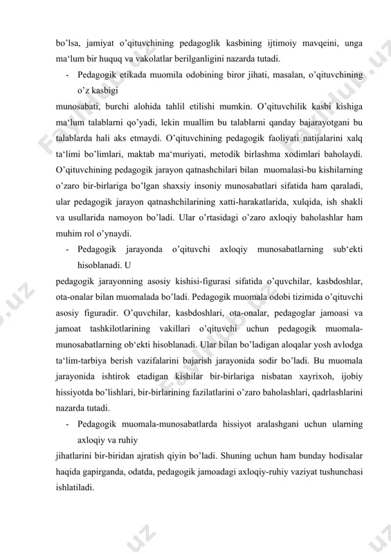 tlarini o’zaro baholashlari, qadrlashlarini nazarda tutadi. · pedagogik muomala-munosabatlarda hissiyot aralashgani uchun ularning axloqiy va ruhiy jihatlarini bir-biridan ajratish qiyin bo’ladi. shuning uchun ham bunday hodisalar haqida gapirganda, odatda, pedagogik jamoadagi axloqiy-ruhiy vaziyat tushunchasi ishlatiladi. · demak, o’qituvchining muomala odobi-u aloqa qiladigan odamlar, muassasalar bilan o’z professional vazifasini bajarayotganda sodir bo’ladigan axloqiy munosabatlar majmuidir. bu yondoshuv asosida pedagogik muomala odobini shartli ravishda quyidagi guruhlarga ajratish mumkin: o’qituvchi bilan o’quvchilar o’rtasidagi muomala; o’qituvchi bilan pedagogik jamoa o’rtasidagi muomala; o’qituvchi bilan ota-onalar o’rtasidagi muomala; o’qituvchi bilan maktab rahbarlari o’rtasidagi muomala. · muomala odobida o’qituvchining axloqiy ongi, axloqiy faoliyatining yetuklik darajasi, axloqiy ehtiyojlari va axloqiy yo’nalishlari, so’zi bilan ishining birlik darajasi, xullas, muallimning faol hayotiy nuqtai-nazari namoyon bo’ladi. · o’quvchilar bilan muomala odobi · pedagogik jarayondagi aloqalar tizimida o’qituvchi bilan o’quvchi o’rtasidagi muomala- munosabatlar katta o’rin egallaydi. bu jarayonda bola insoniyat asrlar davomida to’plagan bilimlarni, axloqiy tajribani egallab oladi. muallim pedagogik jarayonda yetakchi …