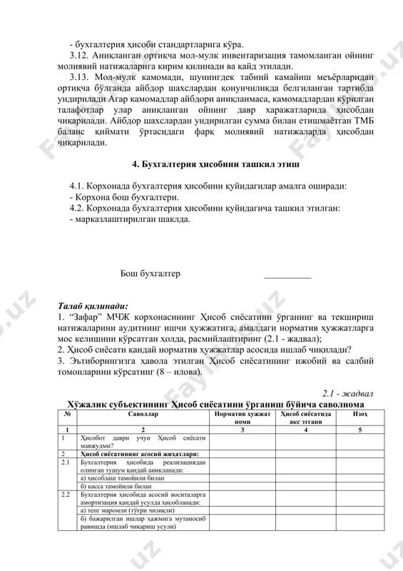 ёки бевосита 9540 ёки 9620 ҳисобварақларда; 3.11. ҳисобнинг ишончлилигини таъминлаш мақсадида корхона мол-мулк ва мажбуриятларни қуйидагича инвентаризациясини ўтказади: - бухгалтерия ҳисоби стандартларига кўра. 3.12. аниқланган ортиқча мол-мулк инвентаризация тамомланган ойнинг молиявий натижаларига кирим қилинади ва қайд этилади. 3.13. мол-мулк камомади, шунингдек табиий камайиш меъёрларидан ортиқча бўлганда айбдор шахслардан қонунчиликда белгиланган тартибда ундирилади агар камомадлар айбдори аниқланмаса, камомадлардан кўрилган талафотлар улар аниқланган ойнинг давр харажатларида ҳисобдан чиқарилади. айбдор шахслардан ундирилган сумма билан етишмаётган тмб баланс қиймати ўртасидаги фарқ молиявий натижаларда ҳисобдан чиқарилади. 4. бухгалтерия ҳисобини ташкил этиш 4.1. корхонада бухгалтерия ҳисобини қуйидагилар амалга оширади: - корхона бош бухгалтери. 4.2. корхонада бухгалтерия ҳисобини қуйидагича ташкил этилган: - марказлаштирилган шаклда. бош бухгалтер __________ талаб қилинади: 1. “зафар” мчж корхонасининг ҳисоб сиёсатини ўрганинг ва текшириш натижаларини аудитнинг ишчи ҳужжатига, амалдаги норматив ҳужжатларга мос келишини кўрсатган ҳолда, расмийлаштиринг (2.1 - жадвал); 2. ҳисоб сиёсати қандай норматив ҳужжатлар асосида ишлаб чиқилади? 3. эътиборингизга ҳавола этилган ҳисоб …