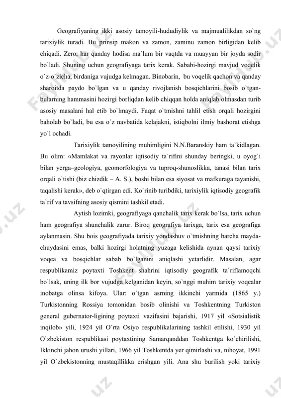 tgan asrning ikkinchi yarmida (1865 y.) turkistonning rossiya tomonidan bosib olinishi va toshkentning turkiston general gubernator-ligining poytaxti vazifasini bajarishi, 1917 yil «sotsialistik inqilob» yili, 1924 yil o`rta osiyo respublikalarining tashkil etilishi, 1930 yil o`zbekiston respublikasi poytaxtining samarqanddan toshkentga ko`chirilishi, ikkinchi jahon urushi yillari, 1966 yil toshkentda yer qimirlashi va, nihoyat, 1991 yil o`zbekistonning mustaqillikka erishgan yili. ana shu burilish yoki tarixiy voqealar bugungi toshkentga, uning hududi, xo`jaligi va aholisi, shahar qurilishiga ozmi-ko`pmi o`z ta`sirini o`tkazgan, iz qoldirgan. qolgan oraliq voqealar esa bizga ayni paytda uncha zarur emas. binobarin, ularni tarix fani uchun qoldirish kerak. geografiyada tarixiylik tamoyili tarixiy geografiyaning o`rnini olmasligi lozim. bu yerda tarixiy yondashuv o`rganilayotgan hodisaning o`tmishiga qisqacha safar qilinishini anglatadi, tarixiy geografiya esa o`tmishning alohida pog`onalarida tabiat va, xususan, xo`jalik tarmoqlari, aholi va boshqalar qay darajada rivojlangan va qanday joylashgan kabi masalalarni tahlil etadi yoki ko`z o`ngimizda gavdalantiradi. shu bilan birga, tarixiylik geografiyaning tarixi ham emas. chunki …