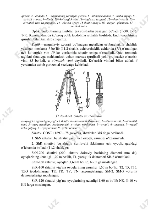 k uchlarida (11) o‘rnatilgan uch ko‘targich vint 10 lar yordamida shtativ ustiga o‘rnatiladi. quyi tomonda taglikni shtativga mahkamlash uchun maxsus (prujinali yoki prujinasiz) o‘rnatish vinti 13 bo‘ladi, u o‘rnatish vinti deyiladi. ko‘tarish vintlari bilan adilak 6 yordamida asbob gorizontal vaziyatga keltiriladi. 11.2a-shakl. shtativ va shovunlar. a—oyog‘i o‘zgaradigan yog‘och shtativ, b—moslamali shovunlar; 1—shtativ boshi, 2—o‘rnatish vinti, 3—oyoq uzunligini boshqaruvchi, 4—siquv moslamasi, 5—oyog‘i, 6—tayanch, 7—metall uchli qalpoq. 8—oyoq remeni, 9—yelka remeni. shtativ. gost 11897—78 ga ko‘ra, shtativlar ikki tipga bo‘linadi. 1. shn shtativi, bu shtativ yaxlit uch oyoqli, uzunligi o‘zgarmaydi. 2. shr shtativi, bu shtativ suriluvchi ikkilanma uch oyoqli, quyidagi o‘lchamda bo‘ladi (11.2-shakl, a): shn-200 shtativi (200—shtativ doiraviy boshining diametri mm da), oyoqlarining uzunligi 1,70 m bo‘lib, t1, yorug‘lik dalnomeri sb-6 o‘rnatiladi. shn-160 shtativi, oyoqlari 1,60 m bo‘lib, n-05 ga moslangan. shr-160 shtativi yig‘ma oyoqlarining uzunligi 1,60 m bo‘lib, t2, t5, t15, tzo teodolitlariga, te, td, tv, tn taxeometrlariga, sm-2, sm-5 yorurlik …