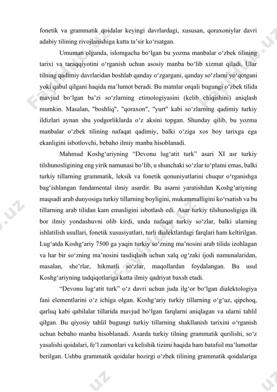 7500 ga yaqin turkiy soʻzning maʼnosini arab tilida izohlagan va har bir soʻzning maʼnosini tasdiqlash uchun xalq ogʻzaki ijodi namunalaridan, masalan, sheʼrlar, hikmatli soʻzlar, maqollardan foydalangan. bu usul koshgʻariyning tadqiqotlariga katta ilmiy qadriyat baxsh etadi. “devonu lugʻatit turk” oʻz davri uchun juda ilgʻor boʻlgan dialektologiya fani elementlarini oʻz ichiga olgan. koshgʻariy turkiy tillarning oʻgʻuz, qipchoq, qarluq kabi qabilalar tillarida mavjud boʻlgan farqlarni aniqlagan va ularni tahlil qilgan. bu qiyosiy tahlil bugungi turkiy tillarning shakllanish tarixini oʻrganish uchun bebaho manba hisoblanadi. asarda turkiy tilning grammatik qurilishi, soʻz yasalishi qoidalari, feʼl zamonlari va kelishik tizimi haqida ham batafsil maʼlumotlar berilgan. ushbu grammatik qoidalar hozirgi oʻzbek tilining grammatik qoidalariga juda oʻxshash boʻlib, oʻzbek tili grammatikasi ildizlarining naqadar qadimiy ekanligini koʻrsatadi. bu asar tilshunoslikdan tashqari, tarix, etnografiya va xalq ogʻzaki ijodini oʻrganishda ham muhim rol oʻynaydi. koshgʻariy turkiy xalqlarning turmush tarzi, urf-odatlari, madaniyati va dunyoqarashi haqida qimmatli maʼlumotlarni saqlab qolgan. bu davrning yana bir …
