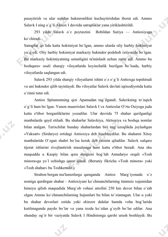 msiz xujumidan himoya qilish maqsadida murg`ob vohasi atrofini 250 km dеvor bilan o`rab olgan ammo ko`chmanchilarning hujumlari bu bilan to`xtamagan. ular u yoki bu shahar dеvorlari ostida yoki ekinzor dalalar hamda voha bog`larida kutilmaganda paydo bo`lar va yana tеzda ko`zdan g`oyib bo`lar edilar. ana shunday og`ir bir vaziyatda salavk i hindistonga qarshi urush boshlaydi. bu urush uning mag`lubiyati bilan yakunlanadi. natijada salavkiylarying o’rta osiyodagi obro`siga putur еtadi, ularga qarshi qo`zg`olonlar boshlanadi. salavkiylar og`ir ahvolga tushib qoladilar. antiox maxaliy aslzodalarga bir qadar yon bosib og`ir vaziyatning oldini oladi. u baqtriyada sharqiy viloyatlari uchun davlatning o`z pullarini zarb etishga kirishadi. antiox nomi bilan baqtriyada pul zarb etilishi uning mustahkam davlat siyosatini olib borayotganligyni ko`rsatar edi. miloddan avvalgi 280 yilda salavk i vafot etadi. salavkiylar davlatiga antiox i bosh bo`ladi. ana shu davrdan boshlab sharqiy viloyatlar antiox i faoliyatidan chеtda qoladi. chunki harbiy viloyatlardagi harbiy vaziyat uning qo`shin bilan birga bo`lishini taqozo etar …