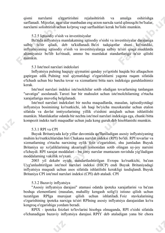 artirishni rejalashtirish va amalga oshirishga sarflanadi. mijozlar, agar ular manbadan eng arzon narxda xarid qilmoqchi bo'lsalar, narxlarni solishtirish uchun ko'proq vaqt sarflashlari kerak bo'lishi mumkin. 5.2.5 iqtisodiy o'sish va investitsiyalar ba'zida inflyatsiya mamlakatning iqtisodiy o'sishi va investitsiyalar darajasiga salbiy ta'sir qiladi, deb ta'kidlanadi. ba'zi tadqiqotlar shuni ko'rsatdiki, inflyatsiyaning iqtisodiy o'sish va investitsiyalarga salbiy ta'siri qisqa muddatda ahamiyatsiz bo'lib ko'rinadi, ammo bu mamlakat standartlariga ta'sir qilishi mumkin. 5.3 iste'mol narxlari indekslari inflyatsiya pulning haqiqiy qiymatini qanday yo'qotishi haqida biz allaqachon gapirgan edik. pulning real qiymatidagi o'zgarishlarni yagona raqam sifatida o'lchash uchun biz barcha tovar va xizmatlarni bitta narx indeksiga guruhlashimiz kerak. iste'mol narxlari indeksi iste'molchilar sotib oladigan tovarlarning tanlangan "savatiga" asoslanadi. tarozi har bir mahsulot uchun iste'molchilarning o'rtacha xarajatlariga muvofiq belgilanadi. iste'mol narxlari indekslari bir necha maqsadlarda, masalan, iqtisodiyotdagi inflyatsiya bosimining ko'rsatkichi, ish haqi bo'yicha muzokaralar uchun etalon sifatida va davlat imtiyozlarining yillik o'sishini aniqlash uchun ishlatilishi mumkin. mamlakatlar odatda bir …