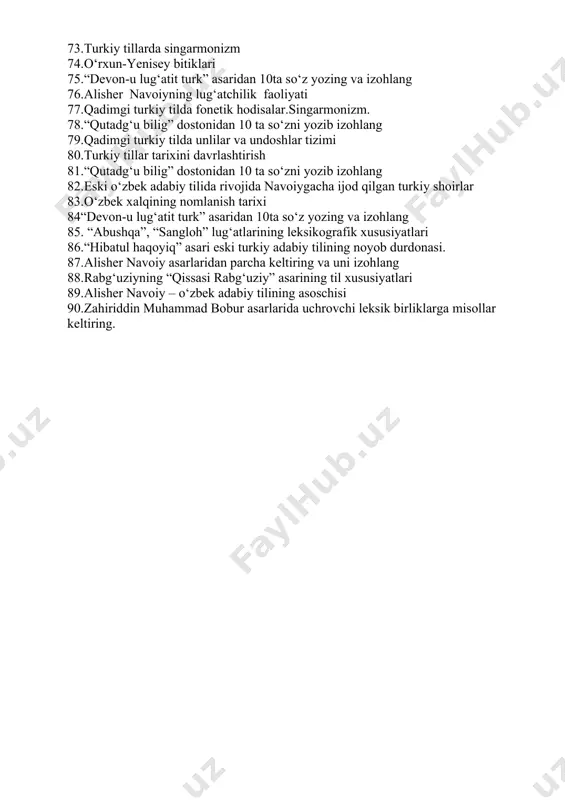 “boburnoma” asarining til xususiyatlari 71.to‘nyuquq va kulichur bitigi haqida 72.“devon-u lug‘atit turk” asaridan 10ta so‘z yozing va izohlang 73.turkiy tillarda singarmonizm 74.o‘rxun-yenisey bitiklari 75.“devon-u lug‘atit turk” asaridan 10ta so‘z yozing va izohlang 76.alisher navoiyning lug‘atchilik faoliyati 77.qadimgi turkiy tilda fonetik hodisalar.singarmonizm. 78.“qutadg‘u bilig” dostonidan 10 ta so‘zni yozib izohlang 79.qadimgi turkiy tilda unlilar va undoshlar tizimi 80.turkiy tillar tarixini davrlashtirish 81.“qutadg‘u bilig” dostonidan 10 ta so‘zni yozib izohlang 82.eski o‘zbek adabiy tilida rivojida navoiygacha ijod qilgan turkiy shoirlar 83.o‘zbek xalqining nomlanish tarixi 84“devon-u lug‘atit turk” asaridan 10ta so‘z yozing va izohlang 85. “abushqa”, “sangloh” lug‘atlarining leksikografik xususiyatlari 86.“hibatul haqoyiq” asari eski turkiy adabiy tilining noyob durdonasi. 87.alisher navoiy asarlaridan parcha keltiring va uni izohlang 88.rabg‘uziyning “qissasi rabg‘uziy” asarining til xususiyatlari 89.alisher navoiy – o‘zbek adabiy tilining asoschisi 90.zahiriddin muhammad bobur asarlarida uchrovchi leksik birliklarga misollar keltiring.