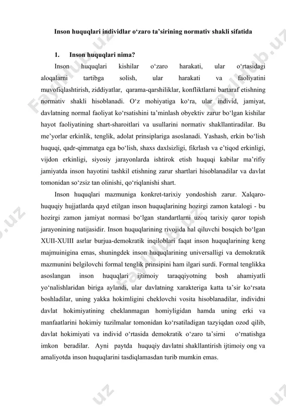 uning erki va manfaatlarini hokimiy tuzilmalar tomonidan ko‘rsatiladigan tazyiqdan ozod qilib, davlat hokimiyati va individ o‘rtasida demokratik o‘zaro ta’sirni o‘rnatishga imkon beradilar. ayni paytda huquqiy davlatni shakllantirish ijtimoiy ong va amaliyotda inson huquqlarini tasdiqlamasdan turib mumkin emas. biroq, bunga davlatli uyushgan jamiyatda individlarning ham hokimiyat, ham bir-birlari bilan bo‘ladigan o‘zaro munosabatlari shakl va usullarini qidirib topish uchun uzoq davom etgan azob-uqubatli jarayon natijasida erishilgan. bu jarayon sof huquqiy makonda kechmagan. shu sababli inson huquqlari boshidan axloqiy-etik, ma’naviy-madaniy, diniy mazmunga ega bo‘lgan. inson huquqlari kishilar faoliyatida ko‘p marta takrorlanuvchi harakatlar, aloqalar va munosabatlarning qat’iy shakllariga bog‘liq holda shakllangan. o‘z manfaatlari, maqsadlari, ehtiyojlariga ega individlarning ko‘pchiligi ishtirok etgan jamiyat hayotida kishilar xatti-harakatining turli yo‘nalishlari muqarrar ravishda to‘qnashadi va qarama-qarshilikka uchraydi. biroq, ijtimoiy o‘zaro ta’sir ishtirokchilari xatti-harakatlarining turli-tumanligiga qaramasdan muayyan barqaror normalar, etalonlar, qadriyatlar shakllanadiki, ular insonlar o‘zaro ta’sir jarayonini tartiblashtirishga, turli individlar manfaatlarini tarixan shakllanuvchi ijtimoiy turmush, ishlab chiqarish usuli, ma’naviyat, davlatchilik …