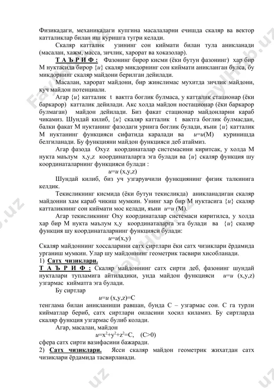 ар (ёки баркарор булмаган) майдон дейилади. биз факат стационар майдонларни караб чикамиз. шундай килиб, {u} скаляр катталик t вактга боглик булмасдан, балки факат м нуктанинг фазодаги урнига боглик булади, яъни {u} катталик м нуктанинг функцияси сифатида каралади ва u=u(м) куринишда белгиланади. бу функцияни майдон функцияси деб атаймиз. агар фазода охуz координаталар системасини киритсак, у холда м нукта маълум х,у,z координаталарга эга булади ва {u} скаляр функция шу координаталарнинг функцияси булади : u=u (х,у,z) шундай килиб, биз уч узгарувчили функциянинг физик талкинига келдик. текисликнинг кисмида (ёки бутун текисликда) аникланадиган скаляр майдонни хам караб чикиш мумкин. унинг хар бир м нуктасига {u} скаляр катталикнинг сон киймати мос келади, яъни u=u (м). агар текисликнинг оху координаталар системаси киритилса, у холда хар бир м нукта маълум х,у координаталарга эга булади ва {u} скаляр функция шу координаталарнинг функцияси булади: u=u(х,у) скаляр майдоннинг хоссаларини сатх сиртлари ёки сатх чизиклари ёрдамида урганиш мумкин. улар шу майдоннинг геометрик …