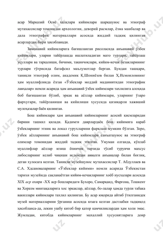 ий ўзбек кийимлари тахлилига алоҳида боб бағишанган бўлиб, эркак ва аёллар кийимлари, уларнинг ўзаро фархугари, тайёрланиши ва кийилиши хусусида қизиқарли хажвший мулоҳазалар баён қилинган. бош кийимлари ҳам анъанавий кийимларнинг асосий қисмларидан бирини ташкил қилади. қадимги даврлардаёқ бош кийимига караб ўзбекларнинг этник ва локал гурухларини фарқлаш мумкин бўлган. зеро, ўзбек аёлларининг анъанавий бош кийимлари санъатшунос ва этнограф олимлар томонидан жиддий тадкиқ этилган. умуман олганда, кўплаб муаллифлар аёллар юзиш ёпинчиқ тарзида тўсиб турувчи махсус либосларнинг келиб чиқиши исломдан аввалги анъаналар билан боғлиқ, деган хулосага келган. таниқли музейшунос мутахассислар т. абдуллаев ва с.а. хдсановаларнинг «ўзбеклар кийими» номли асарида ўзбекистан тарихи музейида сақланаётган кийим-кечакларнинг хоёб нусхалари асосида xix аср охири -xx аср бошларидаги бухоро, самарқанд, фарғона, тошкент ва хоразм минтақаларига хос эркаклар, аёллар, бо-лалар ҳамда турли табака вакиллари кийимлари тахлил қилинган. бу асар юқорида айтиб ўтилганидек музей материалларини ўрганиш асосида юзага келган дастлабки тадқиқод ҳисобланса-да, лекин ушбу китоб бир қатор камчиликлардан ҳам холи эмас. …