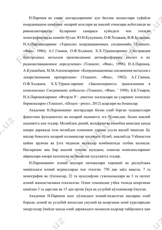 акция благородных металлов производными дитиофосфорных кислот и их радиоактивационное определение» (тошкент, «фан», 1998); н.а.парпиев, а.кушакбаев, м.м.азизовларнинг «координационные соединения металлов с лекарственными препаратами» (тошкент, «фан», 1982); а.г.ганиев, о.ф.ходжаев, х.х.тўраев-ларнинг «закономерность трансвлияния в комплексных соединениях кобальта» (тошкент, «фан». ' 1998); б.б.умаров, н.а.парпиевларнинг «фторли р - дикетон ҳосилалари ва уларнинг комплекс бирикмалари» (тошкент, «dizayn - press», 2012) асарлари ва бошкалар. академик н.парпиевнинг шогирдлари билан олиб борган тадқиқотлари фақатгина фундаментал ва назарий аҳамиятга эга бўлмасдан, балки амалий аҳамиятга хам эгадир. молибден, рений, вольфрам ва симобни аниклаш ҳамда юқори даражада тоза молибден олишнинг термик усули ишлаб чиқилди. бу ишлар бевосита назарий изланишлар натижаси бўлиб, амалиётда узбекистон қийин эрувчан ва ўтга чидамли металлар комбинатида татбиқ қилинди. ишларнинг яна бир амалий томони шундаки, олинган комплексларнинг айримлари юқори каталитик ва биоактив хусусиятга эгадир. н.парпиевнинг илмий ишлари натижалари хорижий ва республика миқёсидаги илмий журналларда чоп этилган. 750 дан зиёд мақола, 7 та монография ва тўпламлар, 22 та муаллифлик гувоҳномалари …