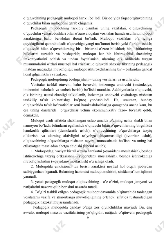 inspektor va xokazo) hisoblanadi. ravshanki, bunday hollarda pedagogik ta’sir ko’rsatish vazifalari va vositalari ham o’qituvchining pedagogik muloqoti har xil bo’ladi. biz qo’yida faqat o’qituvchining o’quvchilar bilan muloqotini qarab chiqamiz. pedagogik muloqotning tarkibiy qismlari uning vazifalari, o’qituvchining o’quvchilar va kasbdoshlari bilan o’zaro aloqalari vositalari hamda usullari, muloqot xarakteriga baho berishdan iborat bo’ladi. muloqot vazifalari o’z ichiga quyidagilarni qamrab oladi: o’quvchiga yangi ma’lumot berish yoki fikr almashish; o’qituvchi bilan o’quvchilarning bir – birlarini o’zaro bilishlari; bir – birlarining hulqlarini tuzatish va boshqarish; muloqot har bir ishtirokchisi shaxsining imkoniyatlarini ochish va undan foydalanish, ularning o’z oldilarida turgan muammolarini o’zlari mustaqil hal etishlari; o’qituvchi shaxsiy fikrining pedagogik jihatdan maqsadga muvofiqligi; muloqot ishtirokchilarining bir – birlaridan qanoat hosil qilganliklari va xakozo. pedagogik muloqotning boshqa jihati – uning vositalari va usullaridir: vositalar tashkil etuvchi, baho beruvchi, intizomga undovchi (instruksiya, intizomini baholash va tanbeh berish) bo’lishi mumkin. adabiyotlarda o’qituvchi, o’z ishining ustasi ekanligi ta’kidlanib, intizomga undovchi vositalarga …