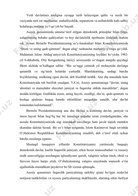 iyotni qurish, xalqimiz uchun tinch, obod va farovon hayot barpo etish, o‘zbekistonning xalqaro maydonda munosib o‘rin egallashida mustahkam poydevor bo‘lib xizmat qilmoqda. asosiy qonunimiz fuqarolik jamiyatining tarkibiy qismi bo‘lgan nodavlat notijorat tashkilotlari va siyosiy partiyalarning shakllanishi, ularning erkin faoliyat yuritishi uchun keng imkoniyatlar yaratdi, saylov tizimining asosiy tamoyil va qoidalarini mustahkamladi. bosh qomusimiz inson huquqlari umumjahon deklaratsiyasi va boshqa asosiy xalqaro hujjatlar talablariga to‘la mos holda, inson va fuqarolarning shaxsiy huquq va erkinliklari, siyosiy, iqtisodiy va ijtimoiy huquqlarini kafolatlab berdi. insonning ma’naviy kamol topishi va har tomonlama uyg‘un rivojlanishi uchun zarur shart-sharoitlar yaratdi. o‘tgan davr mobaynida konstitutsiyamizda muhrlab qo‘yilgan tamoyil va qoidalar negizida yurtimizda milliy qonunchilik tizimi barpo etildi. mamlakatimiz ijtimoiy-iqtisodiy, siyosiy va harbiy salohiyati yuksalishiga, hayotimizning barcha sohalarida amalga oshirilgan samarali islohotlarga asos bo‘ldi. fuqarolarimiz huquqiy ongi va madaniyatini yuksaltirish, ularning siyosiy faolligini oshirishda ham konstitutsiyaning o‘rni va ahamiyati beqiyos ekanini alohida ta’kidlash joiz”. o‘zbekiston respublikasi konstitutsiyasi qabul qilinganligining …