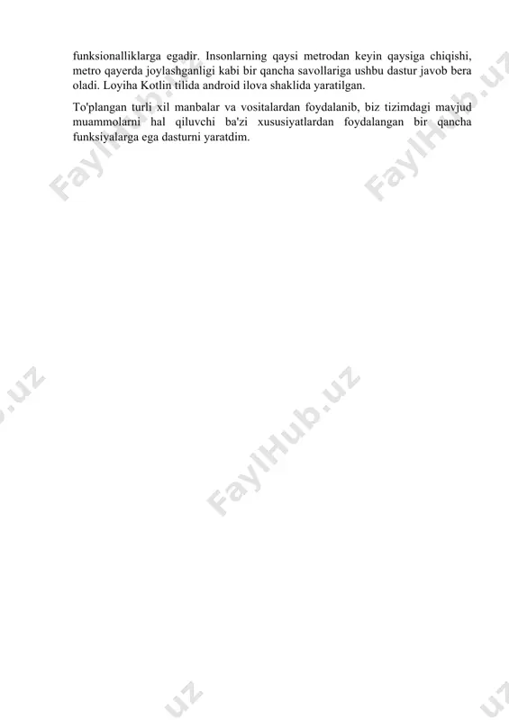 na qayerda joylashganini bilib olishingiz u joygacha bo’lgan masofa, u joyga boorish yo’llari va bir qancha ma’lumotlarni bilib olishingiz mumkin. foydalanuvchilarga bir qator afzalliklar yaratish maqsadida ushbu tizim hozirgi kunda optimallashtirish ishlari olib borilmoqda. 1.2 mavjud tizimlar tahlili toshkent metro bekatlari qurilganiga ancha bo’lishiga qaramay metro bekatlarining electron ma’lumotlari mobil ilova ko’rinishida tayyorlash unchalik ommalashmagan, hukumat ham bu ishlarga qo’l urmagan. toshkent metrosi bo’yicha bir nechtagina ilovalar qilingan bo’lib ular ham xavaskor dasturchilar tomonidan qilingan o’ylashimcha. xususan, 1. toshkent metro , toshkent metro ilovasi, bu ilova juda oddiy tuzilgan bo’lib, u atigi bittagina oynadan iborat, bu oynada toshkent metropolitenining chizmasi ko’rsatilgan, bu chizmada uchta yo’nalish ajratib olish uchun alohida alohida ranglarda ko’rsatilgan, xususan yunusobod yo’li yashil, chilonzor yo’li qizil va o’zbekiston yo’li ko’k ranglarda. shuningdek bu chizmada toshkent metropolitenining qurilayotgan va qurilishi rejalashtirilgan qismlari ham ko’rsatilgan, ular bobur, to’qimachi, usmon nosir janubiy, turkiston, yunusobod, fayzulla khodjayev stansiyalaridir.foydalanuvchiga tushuntirish uchun bir …