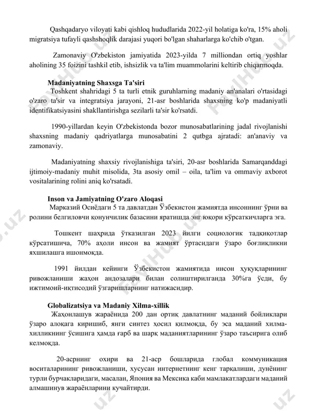 illiondan ortiq yoshlar aholining 35 foizini tashkil etib, ishsizlik va ta'lim muammolarini keltirib chiqarmoqda. madaniyatning shaxsga ta'siri toshkent shahridagi 5 ta turli etnik guruhlarning madaniy an'analari o'rtasidagi o'zaro ta'sir va integratsiya jarayoni, 21-asr boshlarida shaxsning ko'p madaniyatli identifikatsiyasini shakllantirishga sezilarli ta'sir ko'rsatdi. 1990-yillardan keyin o'zbekistonda bozor munosabatlarining jadal rivojlanishi shaxsning madaniy qadriyatlarga munosabatini 2 qutbga ajratadi: an'anaviy va zamonaviy. madaniyatning shaxsiy rivojlanishiga ta'siri, 20-asr boshlarida samarqanddagi ijtimoiy-madaniy muhit misolida, 3ta asosiy omil – oila, ta'lim va ommaviy axborot vositalarining rolini aniq ko'rsatadi. inson va jamiyatning o'zaro aloqasi марказий осиёдаги 5 та давлатдан ўзбекистон жамиятда инсоннинг ўрни ва ролини белгиловчи қонунчилик базасини яратишда энг юқори кўрсаткичларга эга. тошкент шаҳрида ўтказилган 2023 йилги социологик тадқиқотлар кўрсатишича, 70% аҳоли инсон ва жамият ўртасидаги ўзаро боғлиқликни яхшилашга ишонмоқда. 1991 йилдан кейинги ўзбекистон жамиятида инсон ҳуқуқларининг ривожланиши жаҳон андозалари билан солиштирилганда 30%га ўсди, бу ижтимоий-иқтисодий ўзгаришларнинг натижасидир. globalizatsiya va madaniy xilma-xillik жаҳонлашув жараёнида 200 дан …