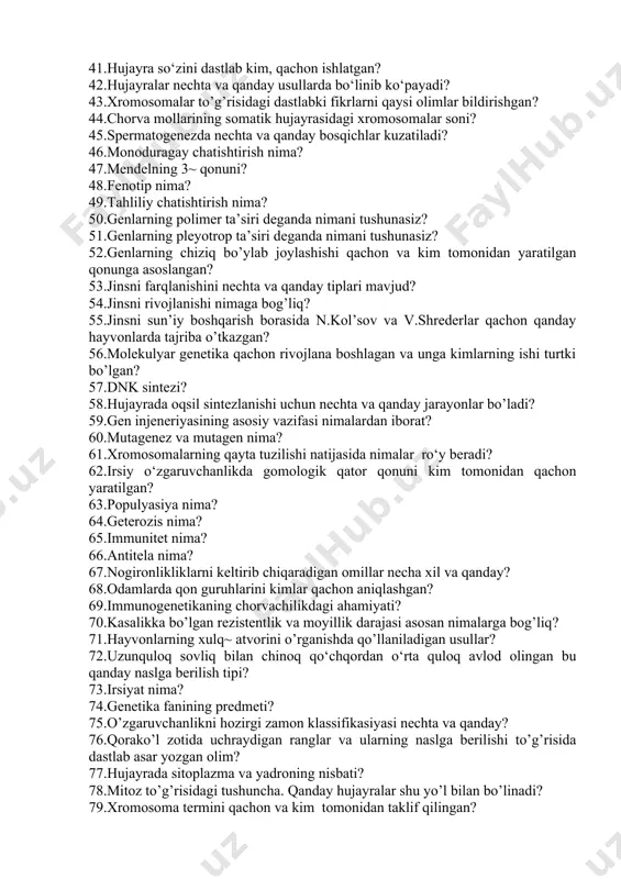 ilan qora rang (resessiv) sovliq juftlansa qanday avlod olinadi? 41.hujayra so‘zini dastlab kim, qachon ishlatgan? 42.hujayralar nechta va qanday usullarda bo‘linib ko‘payadi? 43.xromosomalar to’g’risidagi dastlabki fikrlarni qaysi olimlar bildirishgan? 44.chorva mollarining somatik hujayrasidagi xromosomalar soni? 45.spermatogenezda nechta va qanday bosqichlar kuzatiladi? 46.monoduragay chatishtirish nima? 47.mendelning 3~ qonuni? 48.fenotip nima? 49.tahliliy chatishtirish nima? 50.genlarning polimer ta’siri deganda nimani tushunasiz? 51.genlarning pleyotrop ta’siri deganda nimani tushunasiz? 52.genlarning chiziq bo’ylab joylashishi qachon va kim tomonidan yaratilgan qonunga asoslangan? 53.jinsni farqlanishini nechta va qanday tiplari mavjud? 54.jinsni rivojlanishi nimaga bog’liq? 55.jinsni sun’iy boshqarish borasida n.kol’sov va v.shrederlar qachon qanday hayvonlarda tajriba o’tkazgan? 56.molekulyar genetika qachon rivojlana boshlagan va unga kimlarning ishi turtki bo’lgan? 57.dnk sintezi? 58.hujayrada oqsil sintezlanishi uchun nechta va qanday jarayonlar bo’ladi? 59.gen injeneriyasining asosiy vazifasi nimalardan iborat? 60.mutagenez va mutagen nima? 61.xromosomalarning qayta tuzilishi natijasida nimalar ro‘y beradi? 62.irsiy o‘zgaruvchanlikda gomologik qator qonuni kim tomonidan qachon yaratilgan? 63.populyasiya nima? 64.geterozis nima? …
