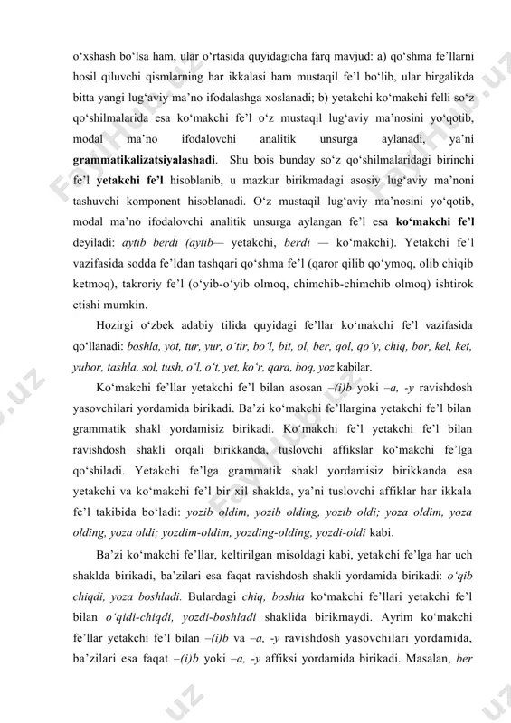 e’l bilan o‘qidi-chiqdi, yozdi-boshladi shaklida birikmaydi. ayrim ko‘makchi fe’llar yetakchi fe’l bilan –(i)b va –a, -y ravishdosh yasovchilari yordamida, ba’zilari esa faqat –(i)b yoki –a, -y affiksi yordamida birikadi. masalan, ber ko‘​makchi fe’li ravishdoshning har ikki shakliga birika olgani holda, qara ko‘makchi fe’li faqat –(i)b affiksli ravishdosh shakliga, yoz ko‘makchisi esa faqat –a affiksli ravishdoshga birikadi: yozib ber — yoza ber, o‘qib qara, yiqila yozdi. shunga ko‘ra ko‘makchi fe’llarni quyidagicha guruhlarga ajratish mumkin: 1) ravishdoshning –b (-ib) affiksli turiga birikadigan ko‘makchi fe’llar: yot, o‘tir, kel, yur, bo‘l, bit, chiq, yet, o‘t, yubor, tashla, tush, o‘l, qara, boq, qo‘y; 2) faqat ravishdoshning –a (-y) affiksli turiga birikadigan ko‘makchi fe’llar: boshla, bil, yoz; 3) ravishdoshning ham –b (-ib) ham -a (-y) affiksli shakli bilan bog‘lana oladigan ko‘makchi fe’llar: tur, bor, ol, ber, qol, ko‘r, ket, sol kabilar. o‘zbek adabiy tilida ko‘makchi fe’llarning asosiy qismi yetakchi fe’l bilan –(i)b ravishdosh yasovchisi orqali birikadi. …