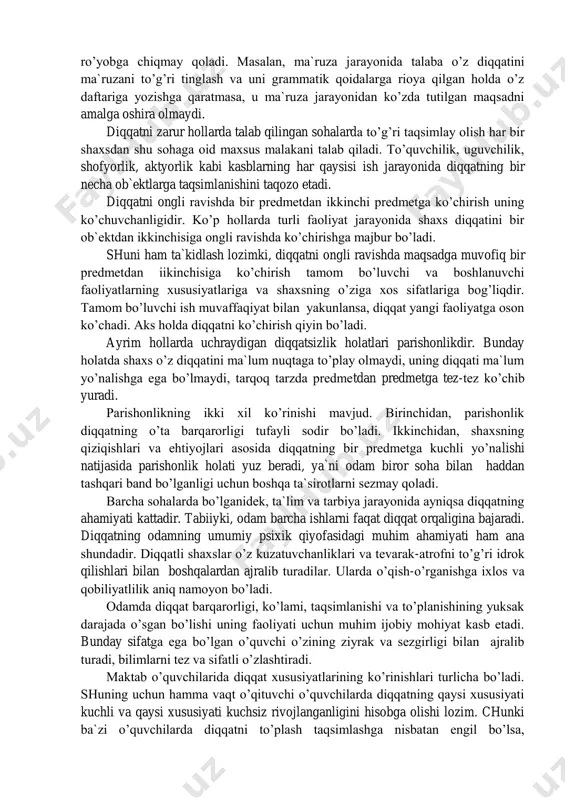 ri diqqat faoliyatining fiziologik asosidir. diqqatning bir qancha o’ziga xos xususiyatlari bo’lib, bu xususiyatlar turli shaxslarda turlicha darajada uchraydi. diqqatning asosiy xususiyatlari deganda uning barqarorligi, beqarorligi, ko’lami (doirasi), bo’linishi, ko’chuvchanligi va parishonlik kabilar tushuniladi. diqqatning uzoq vaqt davomida biron-bir narsa yoki ish ustida tura olishi, uncha-muncha ta`sirlarga chalg’imasligi uning barqarorligidir. barqaror diqqat maqsadga muvofiq muddat mobaynida bir nuqtada mustahkam turadi. katta yoshdagi odamlarning diqqati asosan barqarordir. ular o’z qiziqishlari va ehtiyojlari asosida diqqatni istagancha bir predmetda tuta oladilar. diqqat barqarorligining shaxs faoliyati, ayniqsa ta`lim-tarbiya jarayoni uchun ahamiyati juda kattadir. maqsadga muvofiq tarzda diqqatni biror nuqtada yoki predmetda tuta olmaslik diqqatning beqarorligidir. diqqatning beqarorligi ko’pincha yoshlarda uchraydi. yoshlarda individual sifatlar mustahkam qaror topmagan bo’lganligi uchun ularning diqqati tez chalg’uvchan xarakterga ega bo’ladi. odam faoliyatining ko’p qirraliligi diqqatning turlicha ko’lamini talab qiladi. diqqatning ko’lami (doirasi) bir vaqtda unga sig’ishi mumkin bo’lgan narsalar soni bilan belgilanadi. ko’lami jihatidan diqqat keng yoki tor bo’ladi. …