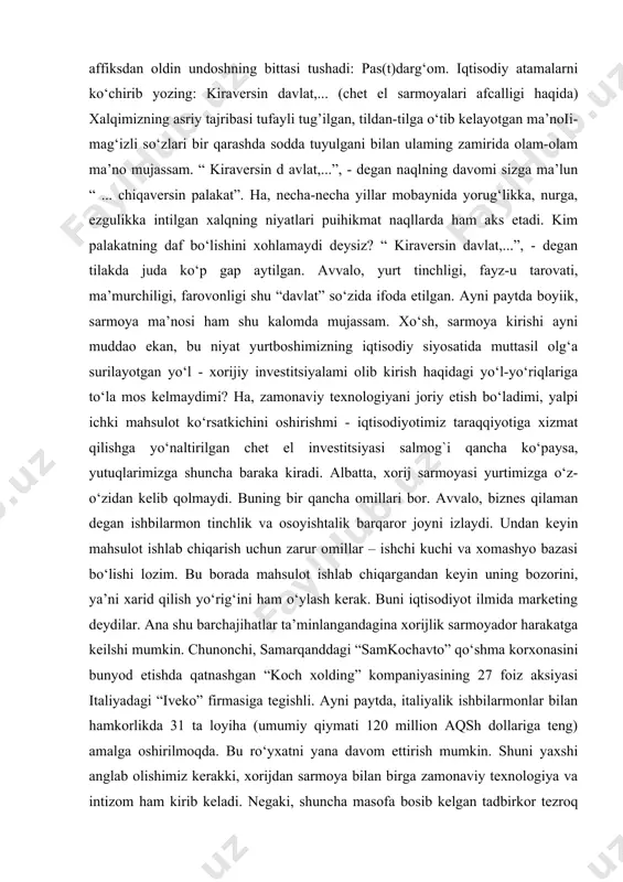kalomda mujassam. xo‘sh, sarmoya kirishi ayni muddao ekan, bu niyat yurtboshimizning iqtisodiy siyosatida muttasil olg‘a surilayotgan yo‘l - xorijiy investitsiyalami olib kirish haqidagi yo‘l-yo‘riqlariga to‘la mos kelmaydimi? ha, zamonaviy texnologiyani joriy etish bo‘ladimi, yalpi ichki mahsulot ko‘rsatkichini oshirishmi - iqtisodiyotimiz taraqqiyotiga xizmat qilishga yo‘naltirilgan chet el investitsiyasi salmog`i qancha ko‘paysa, yutuqlarimizga shuncha baraka kiradi. albatta, xorij sarmoyasi yurtimizga o‘z-o‘zidan kelib qolmaydi. buning bir qancha omillari bor. avvalo, biznes qilaman degan ishbilarmon tinchlik va osoyishtalik barqaror joyni izlaydi. undan keyin mahsulot ishlab chiqarish uchun zarur omillar – ishchi kuchi va xomashyo bazasi bo‘lishi lozim. bu borada mahsulot ishlab chiqargandan keyin uning bozorini, ya’ni xarid qilish yo‘rig‘ini ham o‘ylash kerak. buni iqtisodiyot ilmida marketing deydilar. ana shu barchajihatlar ta’minlangandagina xorijlik sarmoyador harakatga keilshi mumkin. chunonchi, samarqanddagi “samkochavto” qo‘shma korxonasini bunyod etishda qatnashgan “koch xolding” kompaniyasining 27 foiz aksiyasi italiyadagi “iveko” firmasiga tegishli. ayni paytda, italiyalik ishbilarmonlar bilan hamkorlikda 31 ta loyiha (umumiy …