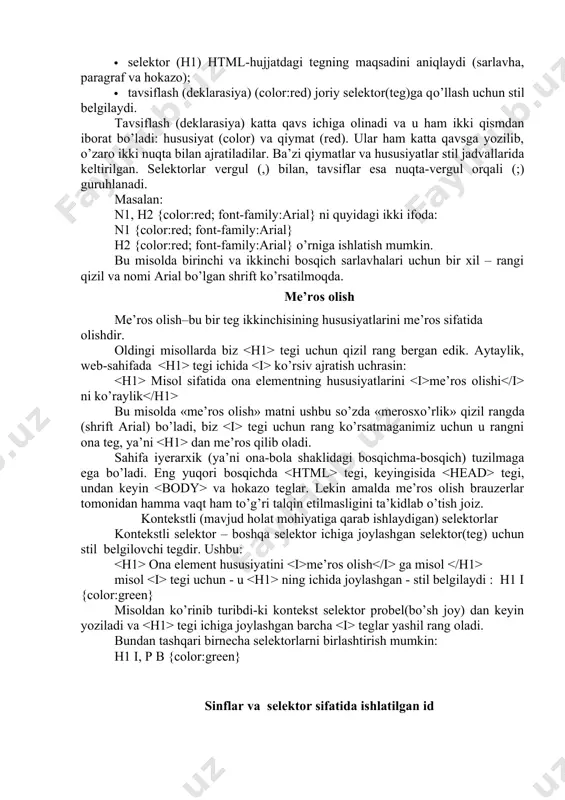 ifama-sahifa yurib o’zgartirish amalga oshirilmaydi, avtomat ravishda butun saytga qo’llanadi. bu yo’l bilan css sahifaning ekrandagi tashqi ko’rinishini tez va qulay o’zgartirish imkonini beradi. 4. stillar jadvallari web-masterlarga sahifani bezatish va tashkil etish uchun, html tili vositalaridan farqli o’laroq, keng imkoniyatlar yaratadi. lekin stillar jadvalining ba’zi elementlari brauzerlar tomonidan qabul qilinmasligi mumkin, shuning uchun ulardan foydalanishdan oldin turli brauzerlarga qo’llab tekshirib ko’rish kerak. stil jadvallari sintaksisi sintaksisni quyidagi misol: n1 {color:red; } da ko’ramiz. stillarni barcha e’lon(qilish)lari qoidalar (rules) deb ataladi. bu qoidalar ikki qismdan iborat bo’ladi: · selektor (h1) html-hujjatdagi tegning maqsadini aniqlaydi (sarlavha, paragraf va hokazo); · tavsiflash (deklarasiya) (color:red) joriy selektor(teg)ga qo’llash uchun stil belgilaydi. tavsiflash (deklarasiya) katta qavs ichiga olinadi va u ham ikki qismdan iborat bo’ladi: hususiyat (color) va qiymat (red). ular ham katta qavsga yozilib, o’zaro ikki nuqta bilan ajratiladilar. ba’zi qiymatlar va hususiyatlar stil jadvallarida keltirilgan. selektorlar vergul (,) bilan, tavsiflar esa nuqta-vergul …
