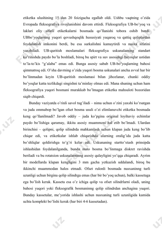 ellarda klapan kengligini 3 mm gacha yetkazish uddalandi, biroq bu ikkinchi muammodan halos etmadi. ofset rulonli bosmada nusxaninng turli uzunligi uchun birgina qolip silindrga emas (har bir bo’yoq uchun), balki kassetaga ega bo’lish kerak. kasseta esa o’z ichiga qolip va ofset silindrlarni oladi, uning bahosi yuqori yoki fleksografik bosmaninng qolip silindrdan anchagina yuqori. bunday kassetalar, me’yorida ishlashi uchun nusxaning turli uzunligida kamida uchta komplekt bo’lishi kerak (har biri 4-6 kassetadan). hozirgi davrda yuqori bosma usuli yordamida evropada o’zi elimlanuvchi etiketkalarning 40% gacha bosiladi, aqshda – 15-20%. yaponiyada ham bu usul keng tarqalgan. yuqori bosmaninng asosiy qo’llanilishi – yuqori sifatli etiketkalarni tayyorlash, asosan oziq-ovqat, farmatsevtika va kosmetika ishlab chiqarishida. bu usuldagi bosma vino uchun etiketkalarni tayyorlashda ham keng qo’llaniladi. yuqori bosmaning ofset va fleksografiyadan farqi zamonaviy yuqori bosmaning boshqa usullardan asosiy farqlari nimada, birinchi o’rinda fleksografiyadan? birinchi – bo’yoq apparati quruq ofset uchun bo’yoq apparati bilan deyarli bir xil bo’lgan. u …