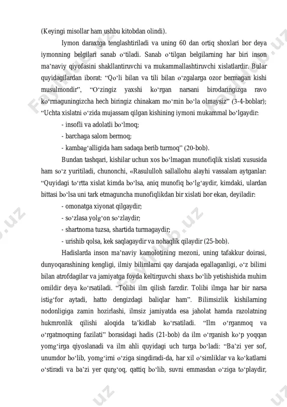 ngi misollar ham ushbu kitobdan olindi). iymon daraxtga tenglashtiriladi va uning 60 dan ortiq shoxlari bor deya iymonning belgilari sanab o„tiladi. sanab o„tilgan belgilarning har biri inson ma‟naviy qiyofasini shakllantiruvchi va mukammallashtiruvchi xislatlardir. bular quyidagilardan iborat: “qo„li bilan va tili bilan o„zgalarga ozor bermagan kishi musulmondir”, “o„zingiz yaxshi ko„rgan narsani birodaringizga ravo ko„rmaguningizcha hech biringiz chinakam mo„min bo„la olmaysiz” (3-4-boblar); “uchta xislatni o„zida mujassam qilgan kishining iymoni mukammal bo„lgaydir: - insofli va adolatli bo„lmoq; - barchaga salom bermoq; - kambag„alligida ham sadaqa berib turmoq” (20-bob). bundan tashqari, kishilar uchun xos bo„lmagan munofiqlik xislati xususida ham so„z yuritiladi, chunonchi, «rasululloh sallallohu alayhi vassalam aytganlar: “quyidagi to„rtta xislat kimda bo„lsa, aniq munofiq bo„lg„aydir, kimdaki, ulardan bittasi bo„lsa uni tark etmaguncha munofiqlikdan bir xislati bor ekan, deyiladir: - omonatga xiyonat qilgaydir; - so„zlasa yolg„on so„zlaydir; - shartnoma tuzsa, shartida turmagaydir; - urishib qolsa, kek saqlagaydir va nohaqlik qilaydir (25-bob). hadislarda inson ma‟naviy kamolotining …