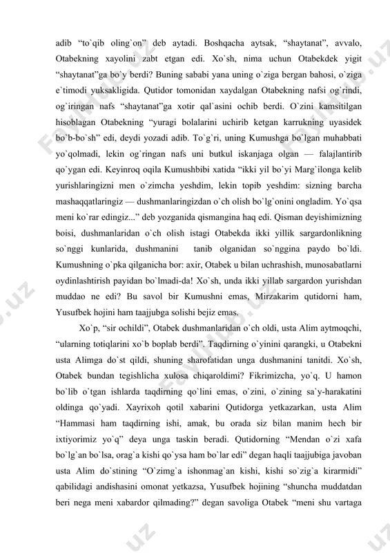 n va tashlang`an edi. holbuki, saodat so`kmagan va tashlamagan usta alim qayin otasi tomonidan shayvoncha quvlanmagan... va qayin ota tomonidan kuyav yo`liga tuzoq qo`yilib, saodatni chiqarib olish fikriga tushilmagan, ya`ni orag`a shaytanat oralamag`an...” oraga shaytanat oralagani bor gap. biroq shunisi e`tiborliki, bu o`rinda “shaytanat” so`ziga otabek bir turli, o`quvchi boshqa bir turli, muallif tag`in bir turli mazmun beradi. tabiiyki, syujet voqealarini kuzatib kelayotgan o`quvchi uchun “shaytanat” — homid va uning hamtovoqlari. homid nayranglaridan bexabar otabek nazdida esa “shaytanat” qaynotasining diliga oralagan: ikkinchi uylanishiga rozi bo`lgani, to`yni o`z qo`li bilan o`tkazib kelishi ham shundan. xo`sh, muallif-chi, u qanday mazmun yuklaydi bu so`zga? adib qahramoni chiqargan xulosa haqida “so`nggi fikrni ul o`ylamag`an joydan ilhom qabilidan to`qib olg`on edi” deb yozadi. ya`ni, otabekning miyasiga o`rinlashib olib to sir ochilgunga qadar tark etmagan fikrni adib “to`qib oling`on” deb aytadi. boshqacha aytsak, “shaytanat”, avvalo, otabekning xayolini zabt etgan edi. xo`sh, nima uchun otabekdek yigit “shaytanat”ga …