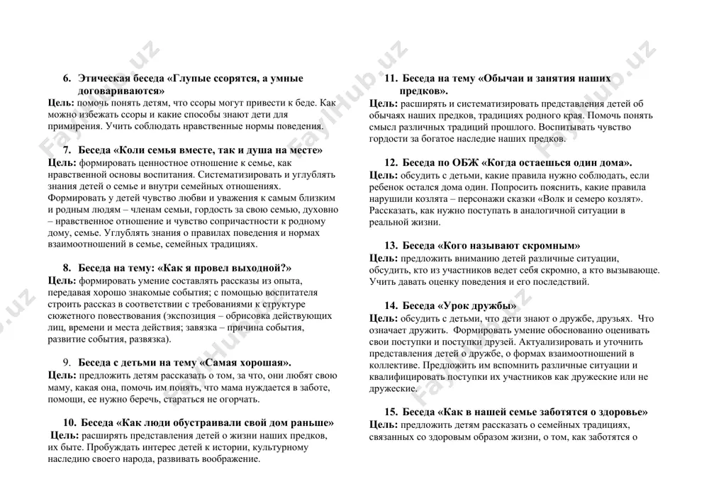 ь: помочь понять детям, что ссоры могут привести к беде. как можно избежать ссоры и какие способы знают дети для примирения. учить соблюдать нравственные нормы поведения. 7. беседа «коли семья вместе, так и душа на месте» цель: формировать ценностное отношение к семье, как нравственной основы воспитания. систематизировать и углублять знания детей о семье и внутри семейных отношениях. формировать у детей чувство любви и уважения к самым близким и родным людям – членам семьи, гордость за свою семью, духовно – нравственное отношение и чувство сопричастности к родному дому, семье. углублять знания о правилах поведения и нормах взаимоотношений в семье, семейных традициях. 8. беседа на тему: «как я провел выходной?» цель: формировать умение составлять рассказы из опыта, передавая хорошо знакомые события; с помощью воспитателя строить рассказ в соответствии с требованиями к структуре сюжетного повествования (экспозиция – обрисовка действующих лиц, времени и места действия; завязка – причина события, развитие события, развязка). 9. беседа …