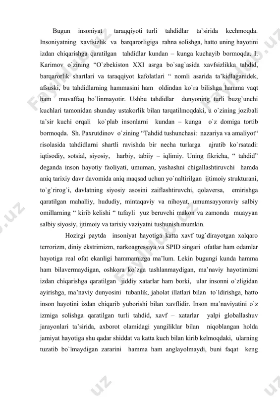 rishga, ma’naviy dunyosini tubanlik, jaholat illatlari bilan to`ldirishga, hatto inson hayotini izdan chiqarib yuborishi bilan xavflidir. inson ma’naviyatini o`z izmiga solishga qaratilgan turli tahdid, xavf – xatarlar yalpi globallashuv jarayonlari ta’sirida, axborot olamidagi yangiliklar bilan niqoblangan holda jamiyat hayotiga shu qadar shiddat va katta kuch bilan kirib kelmoqdaki, ularning tuzatib bo`lmaydigan zararini hamma ham anglayolmaydi, buni faqat keng fikrlaydigan, bu buzg`unchi, xavfli ofatning mohiyatini anglayoladigan odamlargina tushunib etadilar. bugun insoniyatga bo`layotgan tahdidlarning eng xatarlisi harbiy yoki iqtisodiy tahdidlar emas, balki ma’naviy – mafkuraviy tahdidlardir. zero, inson ma’naviyatini egallashga qaratilgan har qanday mafkura insonni bemalol o`z ta’siriga bo`ysundiraoladi. buni biz uzoqdan emas, yaqin kunlarda mamlakatimiz xavfsizligi va barqarorligiga qilingan turli tahdidlar misolida ham ko`rishimiz mumkin. eng so`nggi tahdid sifatida andijon voqialarini oladigan bo`lsak, buzg`unchi kuchlar turli tuhmat, bo`hton va uydirmalar orqali xalqning fikrini chalg`itishga, ayrim odamlar ma’naviyatini egallab, mamlakatda to`s – to`palon uyushtirish, osoyishta yashayotgan butun bir xalq hayotini izdan chiqarishga …