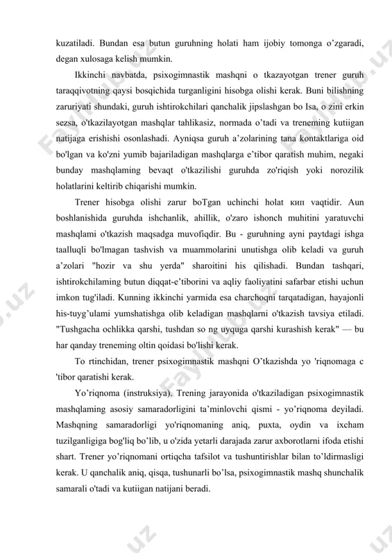 n psixogimnastik mashqlaming asosiy samaradorligini ta’minlovchi qismi - yo’riqnoma deyiladi. mashqning samaradorligi yo'riqnomaning aniq, puxta, oydin va ixcham tuzilganligiga bog'liq bo’lib, u o'zida yetarli darajada zarur axborotlarni ifoda etishi shart. trener yo’riqnomani ortiqcha tafsilot va tushuntirishlar bilan to’ldirmasligi kerak. u qanchalik aniq, qisqa, tushunarli bo’lsa, psixogimnastik mashq shunchalik samarali o'tadi va kutiigan natijani beradi. treneming yo’riqnomani tushuntirish uchun sarflagan vaqti mashqni bajarishga ketgan vaqtga nisbatan kamroq vaqtni olsa, bunday yo'riqnomani risoladagidek yo’riqnoma deyish mumkin. trener yo'riqnomani tushuntirish davomida har bir ishtirokchi bilan ко z orqali kontakt o’matishi kerak. bu esa ishtirokchilarning e’tiborini oshirish, diqqatini jalb etish va ulami yaxshiroq tushunishga olib keladi. irener ishtirokchilardan yo'riqnomaning tushunarli yoki tushunmaganlik holati bo'lganligini so’rashi shart. yo’riqnoma hamma uchun tushunarli bo'lganligi va ishtirokchilar nitua qilishni hi lib olganligiga ishonch hosil qilgandan keyingina trener mashqni bajartirishga kirishishi mumkin. agar mashqni bajarish jarayonida yo'riqnomani kimdir yaxshi lushunmagan bo’lsa, u holda mashqni bajarishni to'xtatish va yo'l qo'yilgan …