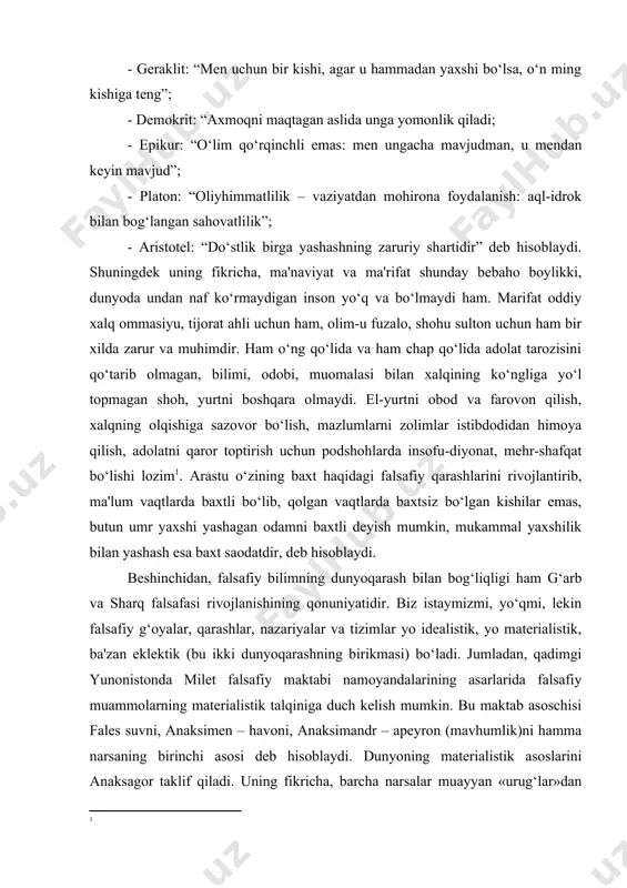 bo‘lib, qolgan vaqtlarda baxtsiz bo‘lgan kishilar emas, butun umr yaxshi yashagan odamni baxtli deyish mumkin, mukammal yaxshilik bilan yashash esa baxt saodatdir, deb hisoblaydi. beshinchidan, falsafiy bilimning dunyoqarash bilan bog‘liqligi ham g‘arb va sharq falsafasi rivojlanishining qonuniyatidir. biz istaymizmi, yo‘qmi, lekin falsafiy g‘oyalar, qarashlar, nazariyalar va tizimlar yo idealistik, yo materialistik, ba'zan eklektik (bu ikki dunyoqarashning birikmasi) bo‘ladi. jumladan, qadimgi yunonistonda milet falsafiy maktabi namoyandalarining asarlarida falsafiy muammolarning materialistik talqiniga duch kelish mumkin. bu maktab asoschisi fales suvni, anaksimen – havoni, anaksimandr – apeyron (mavhumlik)ni hamma narsaning birinchi asosi deb hisoblaydi. dunyoning materialistik asoslarini anaksagor taklif qiladi. uning fikricha, barcha narsalar muayyan «urug‘lar»dan iborat. ularni anaksagor gomeometriyalar deb nomlagan. empedokl o‘zining “tabiat haqida” asarida olov, havo (uni empedokl efir deb nomlagan), suv va yer turli narsalarning birinchi asoslaridir, deb qayd etgan. shunga o‘xshash fikrlarga sharq falsafasida ham duch kelishimiz mumkin. masalan, zardushtiylik ta'limotida olov, hindlarning qadimgi falsafiy kitobi “upanishada”da, shuningdek …