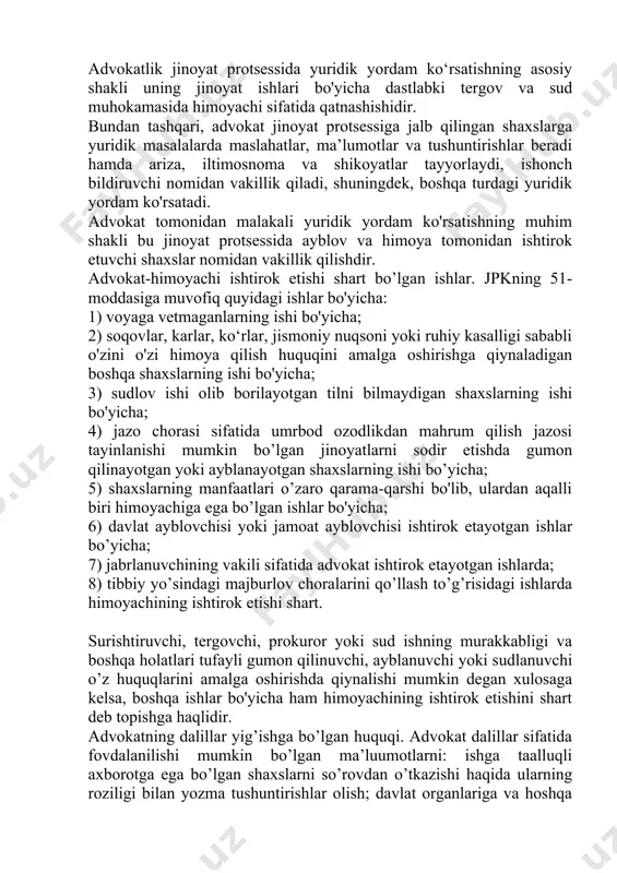 omidan vakillik qiladi, shuningdek, boshqa turdagi yuridik yordam ko'rsatadi. advokat tomonidan malakali yuridik yordam ko'rsatishning muhim shakli bu jinoyat protsessida ayblov va himoya tomonidan ishtirok etuvchi shaxslar nomidan vakillik qilishdir. advokat-himoyachi ishtirok etishi shart bo’lgan ishlar. jpkning 51-moddasiga muvofiq quyidagi ishlar bo'yicha: 1) voyaga vetmaganlarning ishi bo'yicha; 2) soqovlar, karlar, ko‘rlar, jismoniy nuqsoni yoki ruhiy kasalligi sababli o'zini o'zi himoya qilish huquqini amalga oshirishga qiynaladigan boshqa shaxslarning ishi bo'yicha; 3) sudlov ishi olib borilayotgan tilni bilmaydigan shaxslarning ishi bo'yicha; 4) jazo chorasi sifatida umrbod ozodlikdan mahrum qilish jazosi tayinlanishi mumkin bo’lgan jinoyatlarni sodir etishda gumon qilinayotgan yoki ayblanayotgan shaxslarning ishi bo’yicha; 5) shaxslarning manfaatlari o’zaro qarama-qarshi bo'lib, ulardan aqalli biri himoyachiga ega bo’lgan ishlar bo'yicha; 6) davlat ayblovchisi yoki jamoat ayblovchisi ishtirok etayotgan ishlar bo’yicha; 7) jabrlanuvchining vakili sifatida advokat ishtirok etayotgan ishlarda; 8) tibbiy yo’sindagi majburlov choralarini qo’llash to’g’risidagi ishlarda himoyachining ishtirok etishi shart. surishtiruvchi, tergovchi, prokuror yoki sud …