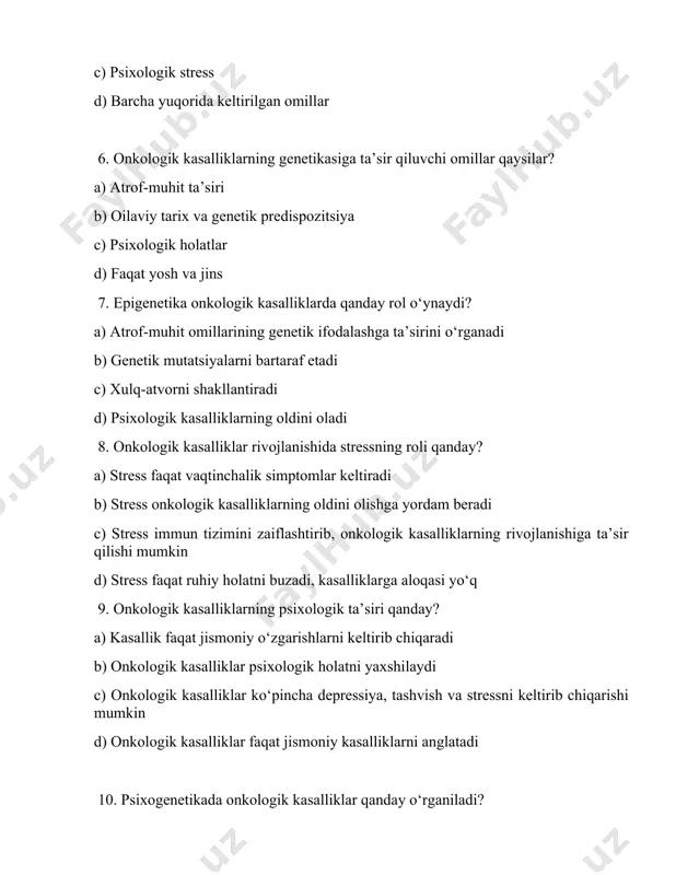 rivojlanishiga ta’sir qilishi mumkin d) stress faqat ruhiy holatni buzadi, kasalliklarga aloqasi yo‘q 9. onkologik kasalliklarning psixologik ta’siri qanday? a) kasallik faqat jismoniy o‘zgarishlarni keltirib chiqaradi b) onkologik kasalliklar psixologik holatni yaxshilaydi c) onkologik kasalliklar ko‘pincha depressiya, tashvish va stressni keltirib chiqarishi mumkin d) onkologik kasalliklar faqat jismoniy kasalliklarni anglatadi 10. psixogenetikada onkologik kasalliklar qanday o‘rganiladi? a) genetik o‘zgarishlar va psixologik omillarni birgalikda tahlil qilish b) faqat genetik mutatsiyalarni o‘rganish c) psixologik kasalliklar va stressni o‘rganish d) atrof-muhit omillarini tahlil qilish 11. psixogenetika onkologik kasalliklarni qanday o‘rganadi? a) shaxsning genetik predispozitsiyasi va psixologik holatini birgalikda o‘rganish b) faqat biologik omillarni o‘rganish c) atrof-muhit ta’sirini tahlil qilish d) xulq-atvorni o‘rganish 12. onkologik kasalliklar bilan bog‘liq bo‘lgan genetik xatoliklar qanday aniqlanadi? a) faqat psixologik testlar orqali b) genetik analizlar va markaziy nerv tizimi tahlili c) genetik markerlar va molekulyar tahlillar orqali d) biologik tahlil orqali 13. onkologik kasalliklar va shaxsiyat o‘rtasidagi aloqani …