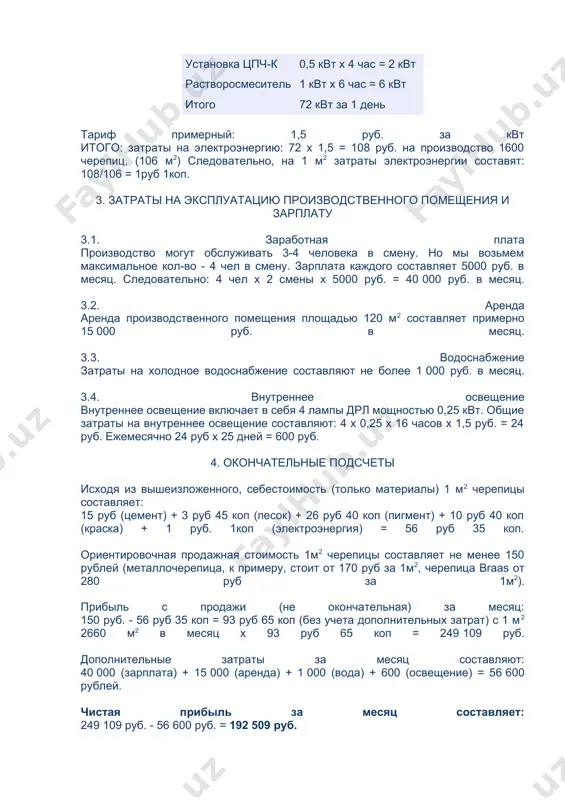 зование краски не обязательно. но так как это практикуется у ведущих производителей черепицы на западе, мы возьмем краску в стоимость. опять же самую дорогую bayer. стоимость 1 кг составляет 52 рублей. для окраски 1 м2 черепицы требуется 0,2 кг, что в денежном выражении составляет 10 руб 40 коп. 2.5. потребляемая электроэнергия за 1 день при двухсменной работе установка цпч-п 4 квт х 16 час = 64 квт установка цпч-к 0,5 квт х 4 час = 2 квт растворосмеситель 1 квт х 6 час = 6 квт итого 72 квт за 1 день тариф примерный: 1,5 руб. за квт итого: затраты на электроэнергию: 72 х 1,5 = 108 руб. на производство 1600 черепиц, (106 м2) следовательно, на 1 м2 затраты электроэнергии составят: 108/106 = 1руб 1коп. 3. затраты на эксплуатацию производственного помещения и зарплату 3.1. заработная плата производство могут обслуживать 3-4 человека в смену. но мы возьмем максимальное кол-во - 4 …
