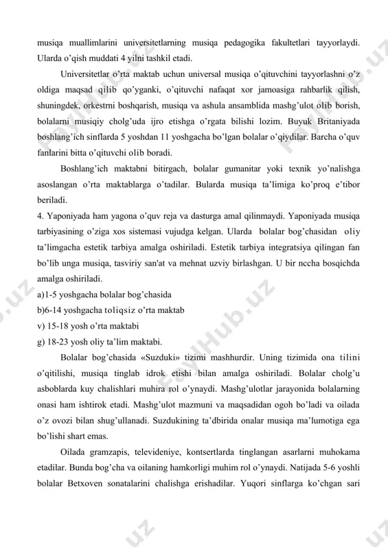 a maktablarga o’tadilar. bularda musiqa ta’limiga ko’proq e’tibor beriladi. 4. yaponiyada ham yagona o’quv reja va dasturga amal qilinmaydi. yaponiyada musiqa tarbiyasining o’ziga xos sistemasi vujudga kelgan. ularda bolalar bog’chasidan oliy ta’limgacha estetik tarbiya amalga oshiriladi. estetik tarbiya integratsiya qilingan fan bo’lib unga musiqa, tasviriy san'at va mehnat uzviy birlashgan. u bir nccha bosqichda amalga oshiriladi. a) 1-5 yoshgacha bolalar bog’chasida b) 6-14 yoshgacha toliqsiz o’rta maktab v) 15-18 yosh o’rta maktabi g) 18-23 yosh oliy ta’lim maktabi. bolalar bog’chasida «suzduki» tizimi mashhurdir. uning tizimida ona tilini o’qitilishi, musiqa tinglab idrok etishi bilan amalga oshiriladi. bolalar cholg’u asboblarda kuy chalishlari muhira rol o’ynaydi. mashg’ulotlar jarayonida bolalarning onasi ham ishtirok etadi. mashg’ulot mazmuni va maqsadidan ogoh bo’ladi va oilada o’z ovozi bilan shug’ullanadi. suzdukining ta’dbirida onalar musiqa ma’lumotiga ega bo’lishi shart emas. oilada gramzapis, televideniye, kontsertlarda tinglangan asarlarni muhokama etadilar. bunda bog’cha va oilaning hamkorligi muhim rol o’ynaydi. natijada 5-6 yoshli …
