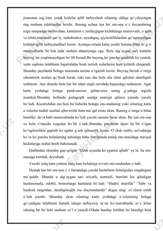 singdirgani ma`quldir. shunda u ulg`aygan sari oriyatli, nomusli, burchni his qiladigan hushmomala, odobli, bemorlarga hamdard bo`ladi. “hadisi sharifda” “sabr va bardosh tangridan, shoshqoloqlik esa shaytondandir” degan ulug` so`zlarni eslab o`tish joizdir. shunday ekan oilaning katta yoshdagi a`zolarining bolaga qo`yadigan talablarni hamda ularga tarbiyaviy ta`sir ko`rsatishlarda so`z bilan ishning bir bo`lishi muhum ro`l o`ynaydi.oilada bunday birlikni bo`lmasligi bola hulq-atvoriga salbiy ta`sir ko`rsatishi muhum. bola tarbiyasi maktab, oila jamoatchilik va mehnat jamoalarning hamkorligida olib borilsa, tarbiyada ko`zlangan maqsadga erishish mumkin. shu bois keyingi paytlarda mahalla-kuylarda, turar joylarda olib borilayotgan tarbiyaviy ishlarning ko`lami ancha kengaydi. yaqinda jumhuryatimizda madrasalar qoshida yoshlarni adolatli, iymonli, ihlosmand, axloqli qilib tarbiyalash maqsadida o`qishlar tashkil etildi. o`qish dasturi aynan yoshlarni “qur`on karim” va “hadis sharif “ rivoyatlari bayoni asosida tarbiyalashni ko`zlaydi. ota-ona farzandiga qancha qilsa ham oz, lekin farzand ham ota-onani hurmat qilishi lozim. bu haqda qadimgi hikoytlarda quyidagicha yoziladi. ey farzand! aql yuzasidan bilginki ota-onaning izzat va hurmatini …