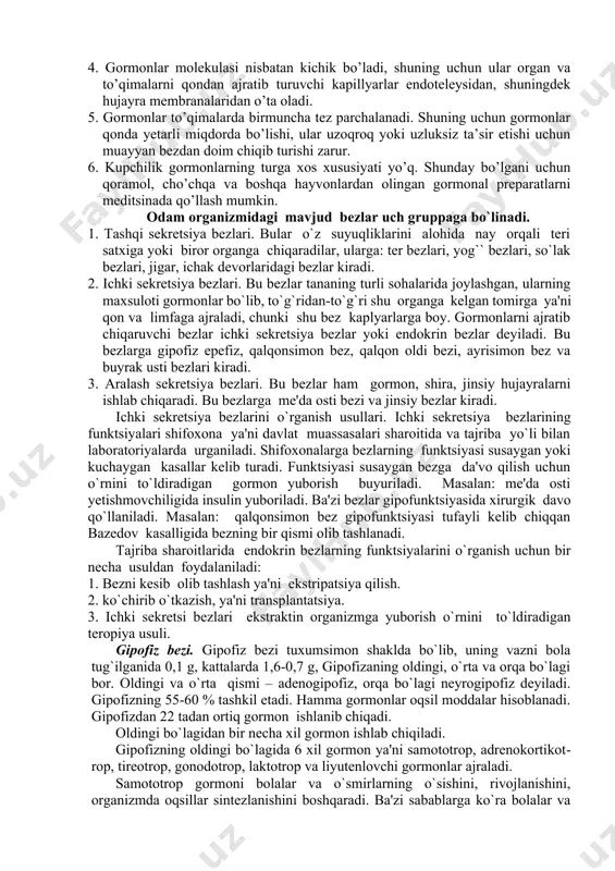 i gipotalomusdan ajraladigan neyrogormonlar orqali boshqariladi. gipofiz bezi morfofunktsiyaonal jihatdan gipotalomusga juda yaqindan bog`liqdir. shuning uchun ham bular birgalikda gipotalama - gipofizar sistema deb ataladi. __________________________________________________ 4cecie starr. human biology. brook/cole gengager learning, usa 2010 286 бет gormonlarni bir necha o’ziga xos xossalari mavjud. 1. har bir gormon muayyan organ va funktsiyalarga ta’sir etib, ularda o’ziga xos o’zgarishlarni yuzaga chiqaradi. 2. gormonlar biologik jihatdan aktiv bo’ladi. masalan: 1 gr adrenalin (buyrak usti bezlari gormoni) 10 mln baqadan ajratib olingan yuragining ishini kuchaytira oladi. 1gr (me’da osti bezining langergans orolchalaridan chiqadigan gormon) 12000 quyon qonidagi shakarni kamaytira oladi. 3. gormonlar (distant) uzoqdan turib ta’sir ko’rsata oladi. gormonlar qaysi organlarda hosil bo’lsa, o’sha organlarga ta’sir qilmay, balki mazkur bezlardan uzoqdagi organlarga ta’sir etadi. 4. gormonlar molekulasi nisbatan kichik bo’ladi, shuning uchun ular organ va to’qimalarni qondan ajratib turuvchi kapillyarlar endoteleysidan, shuningdek hujayra membranalaridan o’ta oladi. 5. gormonlar to’qimalarda birmuncha tez parchalanadi. shuning …