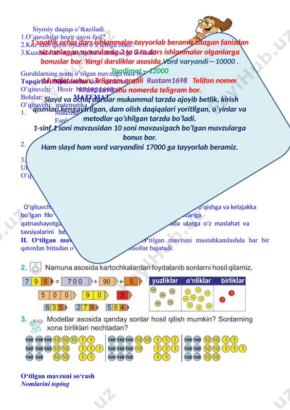 yoritilgan, o’yinlar va metodlar qo’shilgan tarzda bo’ladi. 1-sinf 1 soni mavzusidan 10 soni mavzusigach bo’lgan mavzularga bonus bor. ham slayd ham vord varyandini 17000 ga tayyorlab beramiz. ii. o‘tilgan mavzuni mustahkamlash. o‘tilgan mavzuni mustahkamlashda har bir qatordan bittadan o‘quvchi chiqadi va misollar bajaradi. o‘tilgan mavzuni so‘rash nomlarini toping iii. yangi mavzuning bayoni. 1 soatlik ochiq dars ishlanmalar tayyorlab beramiz istagan fanizdan siz tanlagan mavzularda 2 ta 3 ta dars ishlanmalar olganlarga bonuslar bor. yangi darsliklar asosida vord varyandi—10000 . taqdimot—12000 murojat uchun. teligram orqali rustam1698 telifon nomer 976931698 shu nomerda teligram bor. slayd va ochiq darslar mukammal tarzda ajoyib betlik, kirish qismlari kengaytrilgan, dam olish daqiqalari yoritilgan, o’yinlar va metodlar qo’shilgan tarzda bo’ladi. 1-sinf 1 soni mavzusidan 10 soni mavzusigach bo’lgan mavzularga bonus bor. ham slayd ham vord varyandini 17000 ga tayyorlab beramiz. komila 70 dan 90 gacha 5 talab sanash mumkin. 75,80,85,90. 3 talab sanashi mumkin emas chunki 73,76,79,82,85,88,91 …