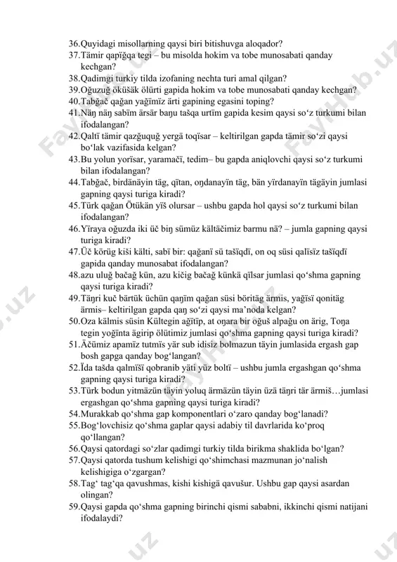 turkiy tildagi kisrä ravishining ma’nosi… 34. ayïğ qïlïnč iyä barïp…gapidagi koʻmakchini toping? 35. adïğlï toŋuzlï birikmasida soʻzlar qanday bogʻlangan? 36. quyidagi misollarning qaysi biri bitishuvga aloqador? 37. tämir qapïğqa tegi – bu misolda hokim va tobe munosabati qanday kechgan? 38. qadimgi turkiy tilda izofaning nechta turi amal qilgan? 39. oğuzuğ öküšäk ölürti gapida hokim va tobe munosabati qanday kechgan? 40. tabğač qağan yağïmïz ärti gapining egasini toping? 41. näŋ näŋ sabïm ärsär baŋu tašqa urtïm gapida kesim qaysi soʻz turkumi bilan ifodalangan? 42. qaltï tämir qazğuquğ yergä toqïsar – keltirilgan gapda tämir soʻzi qaysi boʻlak vazifasida kelgan? 43. bu yolun yorïsar, yaramačï, tedim– bu gapda aniqlovchi qaysi soʻz turkumi bilan ifodalangan? 44. tabğač, birdänäyin täg, qïtan, oŋdanayïn täg, bän yïrdanayïn tägäyin jumlasi gapning qaysi turiga kiradi? 45. türk qağan ötükän yïš olursar – ushbu gapda hol qaysi soʻz turkumi bilan ifodalangan? 46. yïraya oğuzda iki üč biŋ sümüz kältäčimiz barmu …