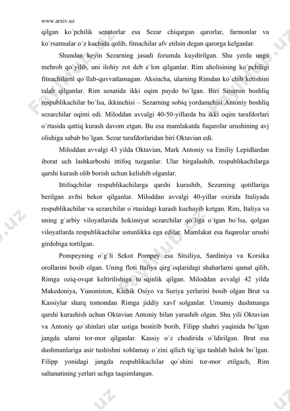 0-yillar oxirida italiyada respublikachilar va sezarchilar o`rtasidagi kurash kuchayib ketgan. rim, italiya va uning g`arbiy viloyatlarida hokimiyat sezarchilar qo`liga o`tgan bo`lsa, qolgan viloyatlarda respublikachilar ustunlikka ega edilar. mamlakat esa fuqarolar urushi girdobiga tortilgan. pompeyning o`g`li sekot pompey esa sitsiliya, sardiniya va korsika orollarini bosib olgan. uning floti italiya qirg`oqlaridagi shaharlarni qamal qilib, rimga oziq-ovqat keltirilishiga to`sqinlik qilgan. miloddan avvalgi 42 yilda makedoniya, yunoniston, kichik osiyo va suriya yerlarini bosib olgan brut va kassiylar sharq tomondan rimga jiddiy xavf solganlar. umumiy dushmanga qarshi kurashish uchun oktavian antoniy bilan yarashib olgan. shu yili oktavian va antoniy qo`shinlari ular ustiga bostirib borib, filipp shahri yaqinida bo`lgan jangda ularni tor-mor qilganlar. kassiy o`z chodirida o`ldirilgan. brut esa dushmanlariga asir tushishni xohlamay o`zini qilich tig`iga tashlab halok bo`lgan. filipp yonidagi jangda respublikachilar qo`shini tor-mor etilgach, rim saltanatining yerlari uchga taqsimlangan. antoniy o`rta yer dengizining sharqiy sohillaridagi boy va madaniy o`lkalarni olgan. galliya, illiriya va ispaniya …