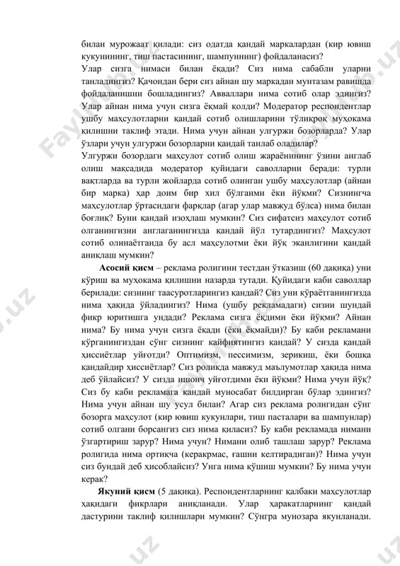 lish. moderator har bir ishtirokchidan o'zini tanishtirishni so'raydi, o'zi haqida bir nechta so'z aytishni (yoshi, mashg'ulot turi, oila tarkibi) taklif qiladi, shuningdek har bir ishtirokchi fikrining qimmatli ekanligini tushuntiradi. u baland ovozda va aniq gapirishlarini iltimos qiladi, chunki ishtirokchilarning javoblari yozib olingan yozuvni qayta ko'rganda eshitilishi zarur. respondentlarga yana bir marotaba gap kir yuvish vositasi, shampunva tish pastasi haqida borishini eslatib o'tadi. umumiy qism (20 daqiqa). xaridorlar odatlari va afzal deb bilgan narsalarini o'rganar ekan, moderator quyidagi kabi savollar bilan murojaat qiladi: siz odatda qanday markalardan (kir yuvish kukunining, tish pastasining, shampunning) foydalanasiz? ular sizga nimasi bilan yoqadi? siz nima sababli ularni tanladingiz? qachondan beri siz aynan shu markadan muntazam ravishda foydalanishni boshladingiz? avvallari nima sotib olar edingiz? ular aynan nima uchun sizga yoqmay qoldi? moderator respondentlar ushbu mahsulotlarni qanday sotib olishlarini to'liqroq muhokama qilishni taklif etadi. nima uchun aynan ulgurji bozorlarda? ular o'zlari uchun ulgurji bozorlarni qanday tanlab oladilar? …